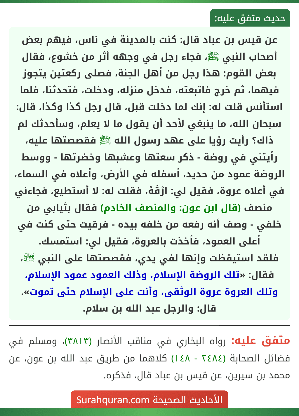 عن قيس بن عباد قال: كنت بالمدينة في ناس، فيهم بعض أصحاب النبي ﷺ، فجاء رجل في وجهه أثر من خشوع، فقال بعض القوم: هذا رجل من أهل الجنة، فصلى ركعتين يتجوز فيهما، ثم خرج فاتبعته، فدخل منزله، ودخلت، فتحدثنا، فلما استأنس قلت له: إنك لما دخلت قبل، قال رجل كذا وكذا، قال: سبحان الله، ما ينبغي لأحد أن يقول ما لا يعلم، وسأحدثك لم ذاك؟ رأيت رؤيا على عهد رسول الله ﷺ فقصصتها عليه، رأيتني في روضة - ذكر سعتها وعشبها وخضرتها - ووسط الروضة عمود من حديد، أسفله في الأرض، وأعلاه في السماء، في أعلاه عروة، فقيل لي: ارْقَهْ، فقلت له: لا أستطيع، فجاءني منصف (قال ابن عون: والمنصف الخادم) فقال بثيابي من خلفي - وصف أنه رفعه من خلفه بيده - فرقيت حتى كنت في أعلى العمود، فأخذت بالعروة، فقيل لي: استمسك.
فلقد استيقظت وإنها لفي يدي، فقصصتها على النبي ﷺ، فقال: «تلك الروضة الإسلام، وذلك العمود عمود الإسلام، وتلك العروة عروة الوثقى، وأنت على الإسلام حتى تموت».
قال: والرجل عبد الله بن سلام.