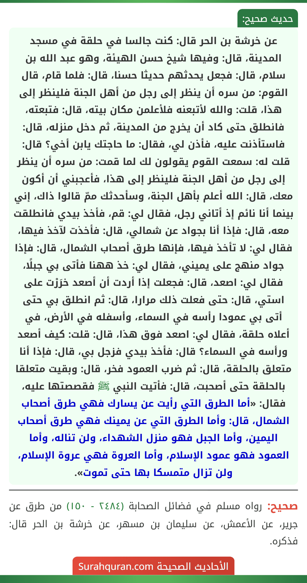 عن خرشة بن الحر قال: كنت جالسا في حلقة في مسجد المدينة، قال: وفيها شيخ حسن الهيئة، وهو عبد الله بن سلام، قال: فجعل يحدثهم حديثا حسنا، قال: فلما قام، قال القوم: من سره أن ينظر إلى رجل من أهل الجنة فلينظر إلى هذا، قلت: والله لأتبعنه فلأعلمن مكان بيته، قال: فتبعته، فانطلق حتى كاد أن يخرج من المدينة، ثم دخل منزله، قال: فاستأذنت عليه، فأذن لي، فقال: ما حاجتك يابن أخي؟ قال: قلت له: سمعت القوم يقولون لك لما قمت: من سره أن ينظر إلى رجل من أهل الجنة فلينظر إلى هذا، فأعجبني أن أكون معك، قال: الله أعلم بأهل الجنة، وسأحدثك ممّ قالوا ذاك، إني بينما أنا نائم إذ أتاني رجل، فقال لي: قم، فأخذ بيدي فانطلقت معه، قال: فإذا أنا بجواد عن شمالي، قال: فأخذت لآخذ فيها، فقال لي: لا تأخذ فيها، فإنها طرق أصحاب الشمال، قال: فإذا جواد منهج على يميني، فقال لي: خذ ههنا فأتى بي جبلًا، فقال لي: اصعد، قال: فجعلت إذا أردت أن أصعد خرَرْت على استي، قال: حتى فعلت ذلك مرارا، قال: ثم انطلق بي حتى أتى بي عمودا رأسه في السماء، وأسفله في الأرض، في أعلاه حلقة، فقال لي: اصعد فوق هذا، قال: قلت: كيف أصعد ورأسه في السماء؟ قال: فأخذ بيدي فزجل بي، قال: فإذا أنا متعلق بالحلقة، قال: ثم ضرب العمود فخر، قال: وبقيت متعلقا بالحلقة حتى أصحبت، قال: فأتيت النبي ﷺ فقصصتها عليه، فقال: «أما الطرق التي رأيت عن يسارك فهي طرق أصحاب الشمال، قال: وأما الطرق التي عن يمينك فهي طرق أصحاب اليمين، وأما الجبل فهو منزل الشهداء، ولن تناله، وأما العمود فهو عمود الإسلام، وأما العروة فهي عروة الإسلام، ولن تزال متمسكا بها حتى تموت».