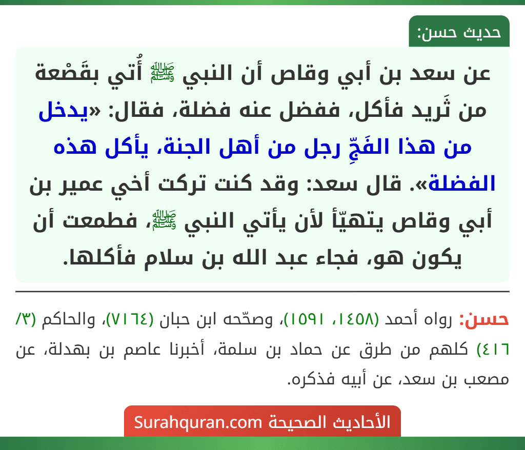 عن سعد بن أبي وقاص أن النبي ﷺ أُتي بقَصْعة من ثَريد فأكل، ففضل عنه فضلة، فقال: «يدخل من هذا الفَجِّ رجل من أهل الجنة، يأكل هذه الفضلة». قال سعد: وقد كنت تركت أخي عمير بن أبي وقاص يتهيّأ لأن يأتي النبي ﷺ، فطمعت أن يكون هو، فجاء عبد الله بن سلام فأكلها.