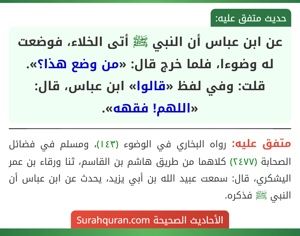 عن ابن عباس أن النبي ﷺ أتى الخلاء، فوضعت له وضوءا، فلما خرج قال: «من وضع هذا؟». قلت: وفي لفظ «قالوا» ابن عباس، قال: «اللهم! فقهه».