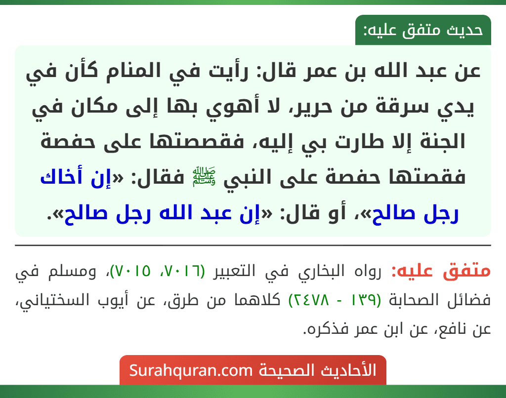 عن عبد الله بن عمر قال: رأيت في المنام كأن في يدي سرقة من حرير، لا أهوي بها إلى مكان في الجنة إلا طارت بي إليه، فقصصتها على حفصة فقصتها حفصة على النبي ﷺ فقال: «إن أخاك رجل صالح»، أو قال: «إن عبد الله رجل صالح».