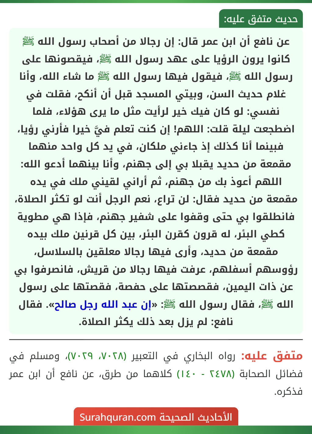 عن نافع أن ابن عمر قال: إن رجالا من أصحاب رسول الله ﷺ كانوا يرون الرؤيا على عهد رسول الله ﷺ، فيقصونها على رسول الله ﷺ، فيقول فيها رسول الله ﷺ ما شاء الله، وأنا غلام حديث السن، وبيتي المسجد قبل أن أنكح، فقلت في نفسي: لو كان فيك خير لرأيت مثل ما يرى هؤلاء، فلما اضطجعت ليلة قلت: اللهم! إن كنت تعلم فيَّ خيرا فأرني رؤيا، فبينما أنا كذلك إذ جاءني ملكان، في يد كل واحد منهما مقمعة من حديد يقبلا بي إلى جهنم، وأنا بينهما أدعو الله: اللهم أعوذ بك من جهنم، ثم أراني لقيني ملك في يده مقمعة من حديد فقال: لن تراع، نعم الرجل أنت لو تكثر الصلاة، فانطلقوا بي حتى وقفوا على شفير جهنم، فإذا هي مطوية كطي البئر، له قرون كقرن البئر، بين كل قرنين ملك بيده مقمعة من حديد، وأرى فيها رجالا معلقين بالسلاسل، رؤوسهم أسفلهم، عرفت فيها رجالا من قريش، فانصرفوا بي عن ذات اليمين، فقصصتها على حفصة، فقصتها على رسول الله ﷺ، فقال رسول الله ﷺ: «إن عبد الله رجل صالح». فقال نافع: لم يزل بعد ذلك يكثر الصلاة.