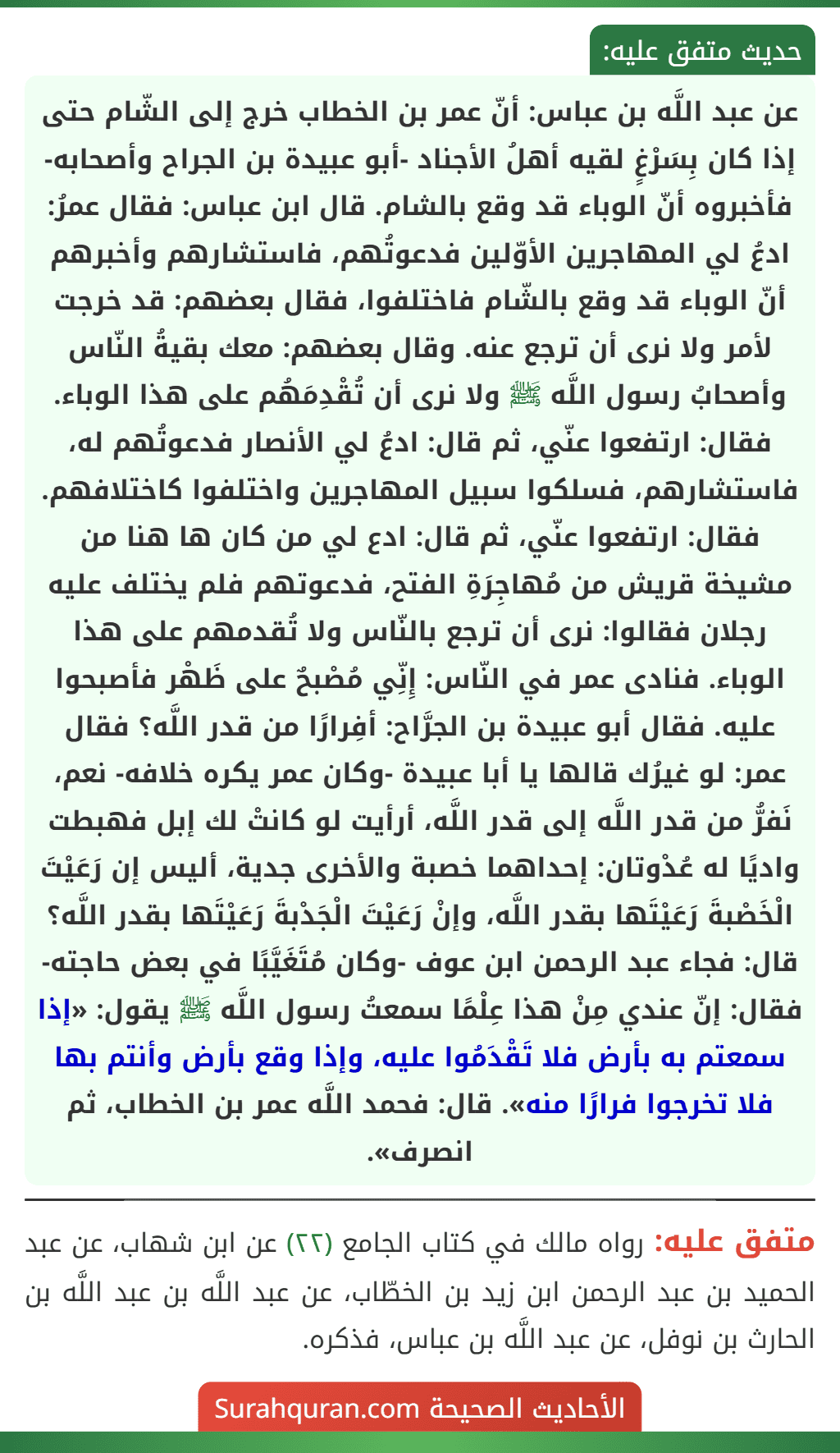 عن عبد اللَّه بن عباس: أنّ عمر بن الخطاب خرج إلى الشّام حتى إذا كان بِسَرْغٍ لقيه أهلُ الأجناد -أبو عبيدة بن الجراح وأصحابه- فأخبروه أنّ الوباء قد وقع بالشام. قال ابن عباس: فقال عمرُ: ادعُ لي المهاجرين الأوّلين فدعوتُهم، فاستشارهم وأخبرهم أنّ الوباء قد وقع بالشّام فاختلفوا، فقال بعضهم: قد خرجت لأمر ولا نرى أن ترجع عنه. وقال بعضهم: معك بقيةُ النّاس وأصحابُ رسول اللَّه ﷺ ولا نرى أن تُقْدِمَهُم على هذا الوباء. فقال: ارتفعوا عنّي، ثم قال: ادعُ لي الأنصار فدعوتُهم له، فاستشارهم، فسلكوا سبيل المهاجرين واختلفوا كاختلافهم. فقال: ارتفعوا عنّي، ثم قال: ادع لي من كان ها هنا من مشيخة قريش من مُهاجِرَةِ الفتح، فدعوتهم فلم يختلف عليه رجلان فقالوا: نرى أن ترجع بالنّاس ولا تُقدمهم على هذا الوباء. فنادى عمر في النّاس: إِنِّي مُصْبحٌ على ظَهْر فأصبحوا عليه. فقال أبو عبيدة بن الجرَّاح: أفِرارًا من قدر اللَّه؟ فقال عمر: لو غيرُك قالها يا أبا عبيدة -وكان عمر يكره خلافه- نعم، نَفرُّ من قدر اللَّه إلى قدر اللَّه، أرأيت لو كانتْ لك إبل فهبطت واديًا له عُدْوتان: إحداهما خصبة والأخرى جدية، أليس إن رَعَيْتَ الْخَصْبةَ رَعَيْتَها بقدر اللَّه، وإنْ رَعَيْتَ الْجَدْبةَ رَعَيْتَها بقدر اللَّه؟ قال: فجاء عبد الرحمن ابن عوف -وكان مُتَغَيَّبًا في بعض حاجته- فقال: إنّ عندي مِنْ هذا عِلْمًا سمعتُ رسول اللَّه ﷺ يقول: «إذا سمعتم به بأرض فلا تَقْدَمُوا عليه، وإذا وقع بأرض وأنتم بها فلا تخرجوا فرارًا منه». قال: فحمد اللَّه عمر بن الخطاب، ثم انصرف».