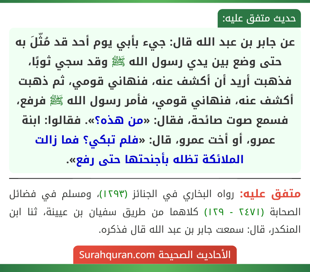 عن جابر بن عبد الله قال: جيء بأبي يوم أحد قد مُثّلَ به حتى وضع بين يدي رسول الله ﷺ وقد سجي ثوبًا، فذهبت أريد أن أكشف عنه، فنهاني قومي، ثم ذهبت أكشف عنه، فنهاني قومي، فأمر رسول الله ﷺ فرفع، فسمع صوت صائحة، فقال: «من هذه؟». فقالوا: ابنة عمرو، أو أخت عمرو، قال: «فلم تبكي؟ فما زالت الملائكة تظله بأجنحتها حتى رفع».