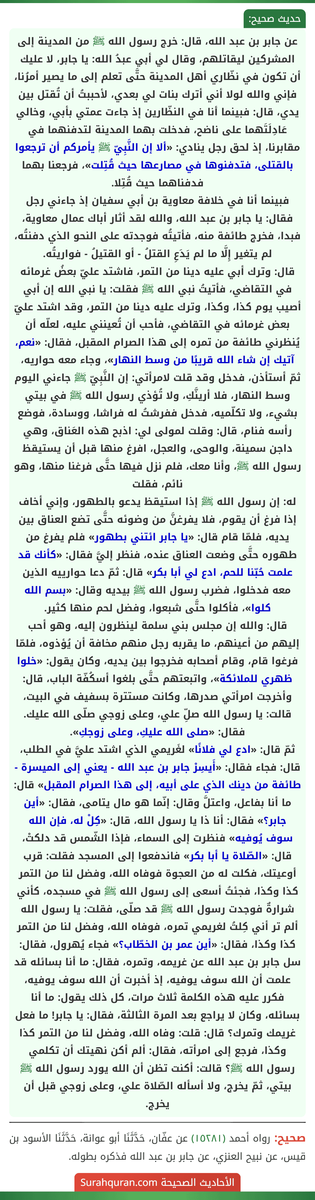 عن جابر بن عبد الله، قال: خرج رسول الله ﷺ من المدينة إلى المشركين ليقاتلهم، وقال لي أبي عبدُ الله: يا جابر، لا عليك أن تكون في نظّاري أهل المدينة حتَّى تعلم إلى ما يصير أمرُنا، فإني والله لولا أني أترك بنات لي بعدي، لأحببتُ أن تُقتل بين يدي، قال: فبينما أنا في النظّارين إذ جاءت عمتي بأبي، وخالي عَادِلَتَهما على ناضح، فدخلت بهما المدينة لتدفنهما في مقابرنا، إذ لحق رجل ينادي: «ألا إن النَّبِيّ ﷺ يأمركم أن ترجعوا بالقتلى، فتدفنوها في مصارعها حيث قُتِلت»، فرجعنا بهما فدفناهما حيث قُتِلا.
فبينما أنا في خلافة معاوية بن أبي سفيان إذ جاءني رجل فقال: يا جابر بن عبد الله، والله لقد أثار أباك عمال معاوية، فبدا، فخرج طائفة منه، فأتيتُه فوجدته على النحو الذي دفنتُه، لم يتغير إِلَّا ما لم يَدَعِ القتلُ - أو القتيلُ - فواريتُه.
قال: وترك أبي عليه دينا من التمر، فاشتد عليّ بعضُ غرمائه في التقاضي، فأتيتُ نبي الله ﷺ فقلت: يا نبي الله إن أبي أصيب يوم كذا، وكذا، وترك عليه دينا من التمر، وقد اشتد عليّ بعض غرمائه في التقاضي، فأحب أن تُعينني عليه، لعلّه أن يُنظرني طائفة من تمره إلى هذا الصرام المقبل، فقال: «نعم، آتيك إن شاء الله قريبًا من وسط النهار»، وجاء معه حواريه، ثمّ أستأذن، فدخل وقد قلت لامرأتي: إن النَّبِيّ ﷺ جاءني اليوم وسط النهار، فلا أرينَّكِ، ولا تُؤذي رسول الله ﷺ في بيتي بشيء، ولا تكلّميه، فدخل ففرشتُ له فراشا، ووسادة، فوضع رأسه فنام، قال: وقلت لمولى لي: اذبح هذه العَناق، وهي داجن سمينة، والوحى، والعجل، افرغ منها قبل أن يستيقظ رسول الله ﷺ، وأنا معك، فلم نزل فيها حتَّى فرغنا منها، وهو نائم، فقلت
له: إن رسول الله ﷺ إذا استيقظ يدعو بالطهور، وإني أخاف إذا فرغ أن يقوم، فلا يفرغنَّ من وضوئه حتَّى تضع العناق بين يديه، فلمّا قام قال: «يا جابر ائتني بطهور» فلم يفرغ من طهوره حتَّى وضعت العناق عنده، فنظر إليَّ فقال: «كأنك قد علمت حُبّنا للحم، ادع لي أبا بكر» قال: ثمّ دعا حوارييه الذين معه فدخلوا، فضرب رسول الله ﷺ بيديه وقال: «بسم الله كلوا»، فأكلوا حتَّى شبعوا، وفضل لحم منها كثير.
قال: والله إن مجلس بني سلمة لينظرون إليه، وهو أحب إليهم من أعينهم، ما يقربه رجل منهم مخافة أن يُؤذوه، فلمّا فرغوا قام، وقام أصحابه فخرجوا بين يديه، وكان يقول: «خلوا ظهري للملائكة»، واتبعتهم حتَّى بلغوا أسكُفّة الباب، قال: وأخرجت امرأتي صدرها، وكانت مستترة بسفيف في البيت، قالت: يا رسول الله صلِّ علي، وعلى زوجي صلّى الله عليك. فقال: «صلى الله عليكِ، وعلى زوجكِ».
ثمّ قال: «ادع لي فلانًا» لغَريمي الذي اشتد عليَّ في الطلب، قال: فجاء فقال: «أَيسِرْ جابر بن عبد الله - يعني إلى الميسرة - طائفة من دينك الذي على أبيه، إلى هذا الصرام المقبل» قال: ما أنا بفاعل، واعتلَّ وقال: إنّما هو مال يتامى، فقال: «أين جابر؟» فقال: أنا ذا يا رسول الله، قال: «كِلْ له، فإن الله سوف يُوفيه» فنظرت إلى السماء، فإذا الشّمس قد دلكتْ، قال: «الصّلاة يا أبا بكر» فاندفعوا إلى المسجد فقلت: قرب أوعيتك، فكلت له من العجوة فوفاه الله، وفضل لنا من التمر كذا وكذا، فجئتُ أسعى إلى رسول الله ﷺ في مسجده، كأني شرارةٌ فوجدت رسول الله ﷺ قد صلّى، فقلت: يا رسول الله ألم تر أني كِلتُ لغريمي تمره، فوفاه الله، وفضل لنا من التمر كذا وكذا، فقال: «أين عمر بن الخطّاب؟» فجاء يُهرول، فقال: سل جابر بن عبد الله عن غريمه، وتمره، فقال: ما أنا بسائله قد علمت أن الله سوف يوفيه، إذ أخبرت أن الله سوف يوفيه، فكرر عليه هذه الكلمة ثلاث مرات، كل ذلك يقول: ما أنا بسائله، وكان لا يراجع بعد المرة الثالثة، فقال: يا جابر! ما فعل غريمك وتمرك؟ قال: قلت: وفاه الله، وفضل لنا من التمر كذا وكذا، فرجع إلى امرأته، فقال: ألم أكن نهيتك أن تكلمي رسول الله ﷺ؟ قالت: أكنت تظن أن الله يورد رسول الله ﷺ بيتي، ثمّ يخرج، ولا أسأله الصّلاة علي، وعلى زوجي قبل أن يخرج.