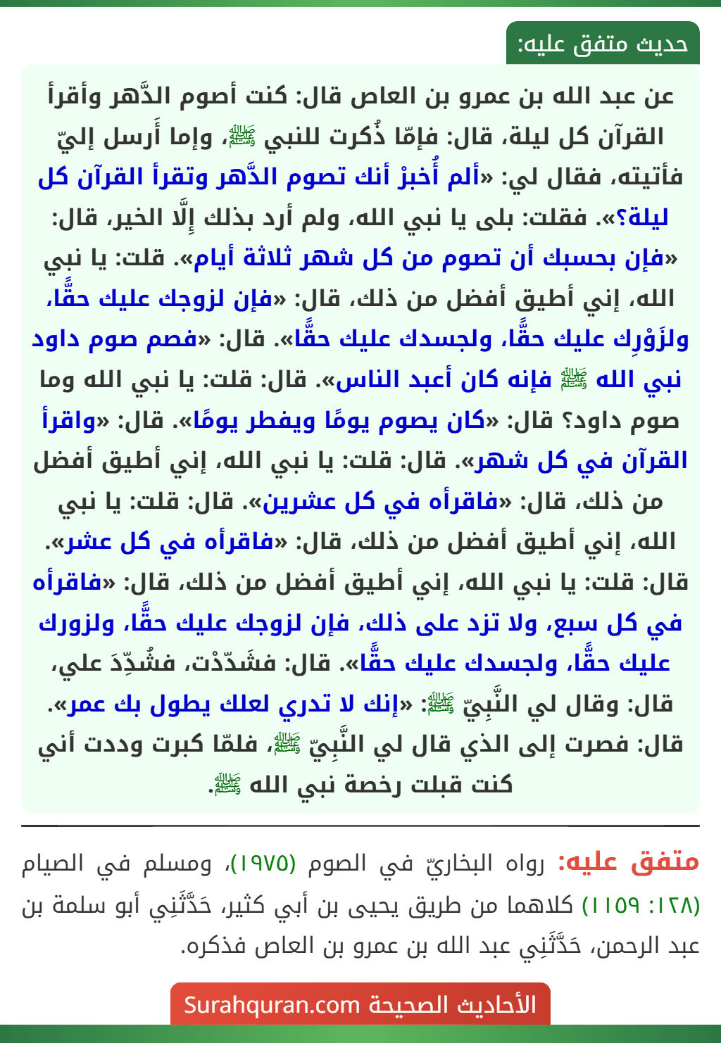 عن عبد الله بن عمرو بن العاص قال: كنت أصوم الدَّهر وأقرأ القرآن كل ليلة، قال: فإمّا ذُكرت للنبي ﷺ، وإما أَرسل إليّ فأتيته، فقال لي: «ألم أُخبرْ أنك تصوم الدَّهر وتقرأ القرآن كل ليلة؟». فقلت: بلى يا نبي الله، ولم أرد بذلك إِلَّا الخير، قال: «فإن بحسبك أن تصوم من كل شهر ثلاثة أيام». قلت: يا نبي الله، إني أطيق أفضل من ذلك، قال: «فإن لزوجك عليك حقًّا، ولزَوْرِك عليك حقًّا، ولجسدك عليك حقًّا». قال: «فصم صوم داود نبي الله ﷺ فإنه كان أعبد الناس». قال: قلت: يا نبي الله وما صوم داود؟ قال: «كان يصوم يومًا ويفطر يومًا». قال: «واقرأ القرآن في كل شهر». قال: قلت: يا نبي الله، إني أطيق أفضل من ذلك، قال: «فاقرأه في كل عشرين». قال: قلت: يا نبي الله، إني أطيق أفضل من ذلك، قال: «فاقرأه في كل عشر». قال: قلت: يا نبي الله، إني أطيق أفضل من ذلك، قال: «فاقرأه في كل سبع، ولا تزد على ذلك، فإن لزوجك عليك حقًّا، ولزورك عليك حقًّا، ولجسدك عليك حقًّا». قال: فشَدّدْت، فشُدِّدَ علي، قال: وقال لي النَّبِيّ ﷺ: «إنك لا تدري لعلك يطول بك عمر». قال: فصرت إلى الذي قال لي النَّبِيّ ﷺ، فلمّا كبرت وددت أني كنت قبلت رخصة نبي الله ﷺ.