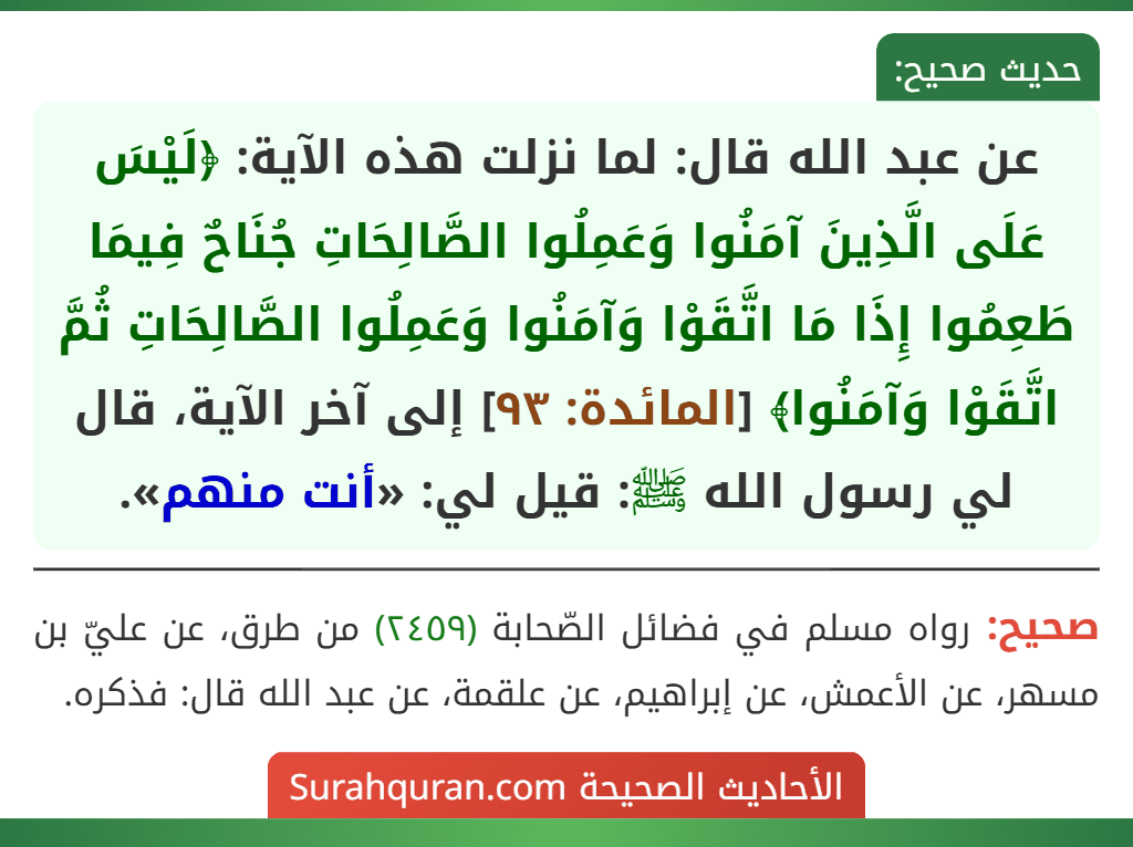 عن عبد الله قال: لما نزلت هذه الآية: ﴿لَيْسَ عَلَى الَّذِينَ آمَنُوا وَعَمِلُوا الصَّالِحَاتِ جُنَاحٌ فِيمَا طَعِمُوا إِذَا مَا اتَّقَوْا وَآمَنُوا وَعَمِلُوا الصَّالِحَاتِ ثُمَّ اتَّقَوْا وَآمَنُوا﴾ [المائدة: ٩٣] إلى آخر الآية، قال لي رسول الله ﷺ: قيل لي: «أنت منهم».