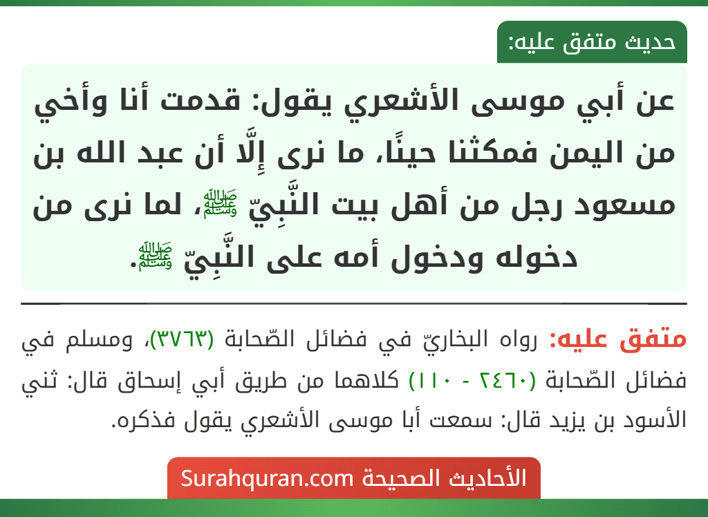 عن أبي موسى الأشعري يقول: قدمت أنا وأخي من اليمن فمكثنا حينًا، ما نرى إِلَّا أن عبد الله بن مسعود رجل من أهل بيت النَّبِيّ ﷺ، لما نرى من دخوله ودخول أمه على النَّبِيّ ﷺ. عن أبي موسى الأشعري يقول: قدمت أنا وأخي من اليمن فمكثنا حينًا، ما نرى إِلَّا أن عبد الله بن مسعود رجل من أهل بيت النَّبِيّ ﷺ، لما نرى من دخوله ودخول أمه على النَّبِيّ ﷺ.