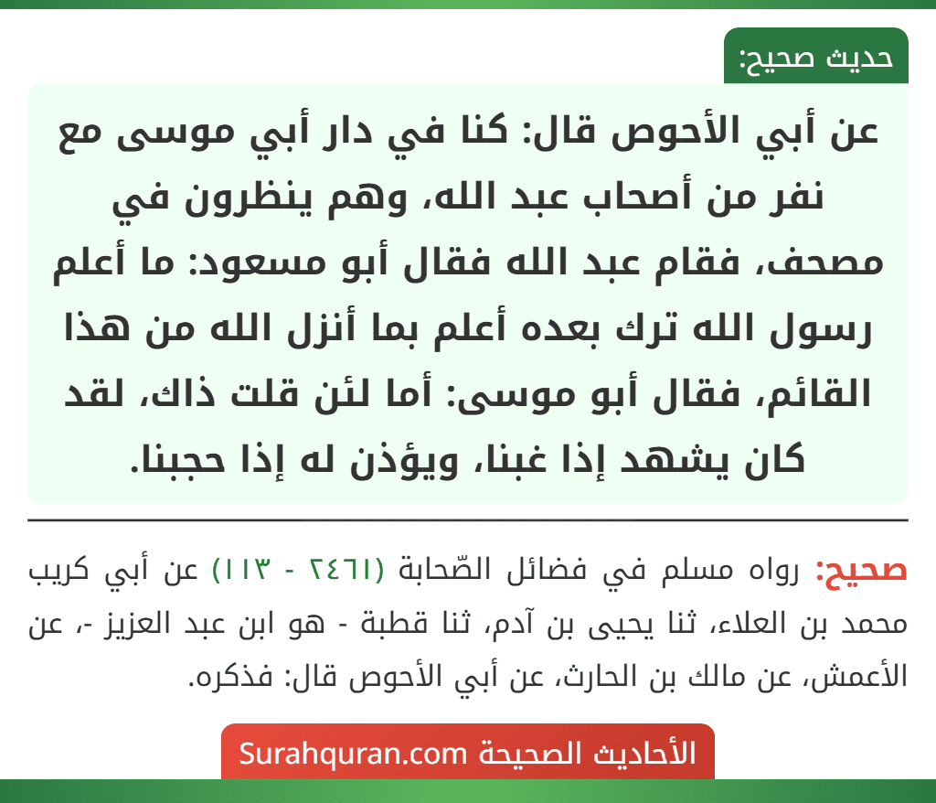 عن أبي الأحوص قال: كنا في دار أبي موسى مع نفر من أصحاب عبد الله، وهم ينظرون في مصحف، فقام عبد الله فقال أبو مسعود: ما أعلم رسول الله ترك بعده أعلم بما أنزل الله من هذا القائم، فقال أبو موسى: أما لئن قلت ذاك، لقد كان يشهد إذا غبنا، ويؤذن له إذا حجبنا. عن أبي الأحوص قال: كنا في دار أبي موسى مع نفر من أصحاب عبد الله، وهم ينظرون في مصحف، فقام عبد الله فقال أبو مسعود: ما أعلم رسول الله ترك بعده أعلم بما أنزل الله من هذا القائم، فقال أبو موسى: أما لئن قلت ذاك، لقد كان يشهد إذا غبنا، ويؤذن له إذا حجبنا.