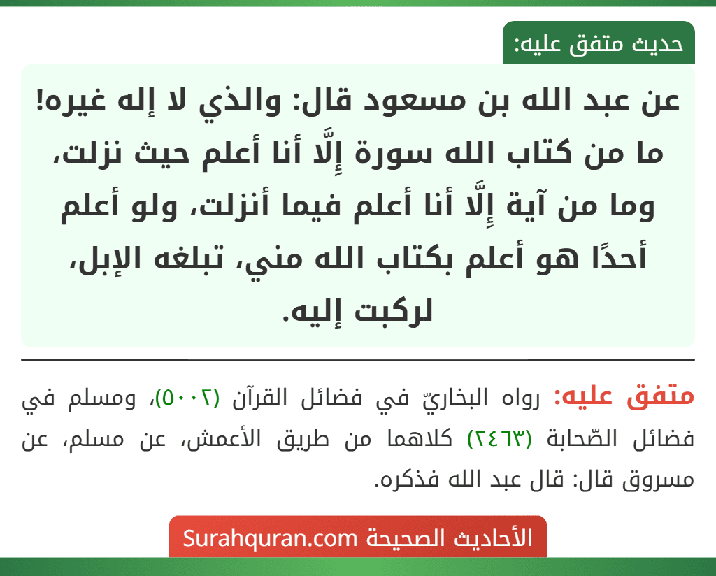 عن عبد الله بن مسعود قال: والذي لا إله غيره! ما من كتاب الله سورة إِلَّا أنا أعلم حيث نزلت، وما من آية إِلَّا أنا أعلم فيما أنزلت، ولو أعلم أحدًا هو أعلم بكتاب الله مني، تبلغه الإبل، لركبت إليه.