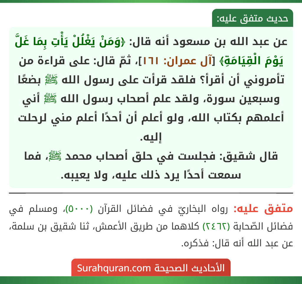 عن عبد الله بن مسعود أنه قال: ﴿وَمَنْ يَغْلُلْ يَأْتِ بِمَا غَلَّ يَوْمَ الْقِيَامَةِ﴾ [آل عمران: ١٦١]، ثمّ قال: على قراءة من تأمروني أن أقرأ؟ فلقد قرأت على رسول الله ﷺ بضعًا وسبعين سورة، ولقد علم أصحاب رسول الله ﷺ أني أعلمهم بكتاب الله، ولو أعلم أن أحدًا أعلم مني لرحلت إليه.
قال شقيق: فجلست في حلق أصحاب محمد ﷺ، فما سمعت أحدًا يرد ذلك عليه، ولا يعيبه.