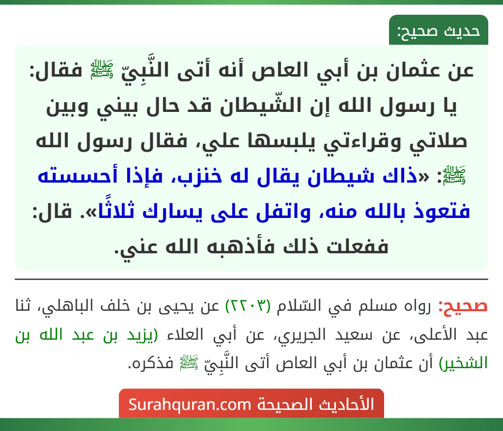 عن عثمان بن أبي العاص أنه أتى النَّبِيّ ﷺ فقال: يا رسول الله إن الشّيطان قد حال بيني وبين صلاتي وقراءتي يلبسها علي، فقال رسول الله ﷺ: «ذاك شيطان يقال له خنزب، فإذا أحسسته فتعوذ بالله منه، واتفل على يسارك ثلاثًا». قال: ففعلت ذلك فأذهبه الله عني.