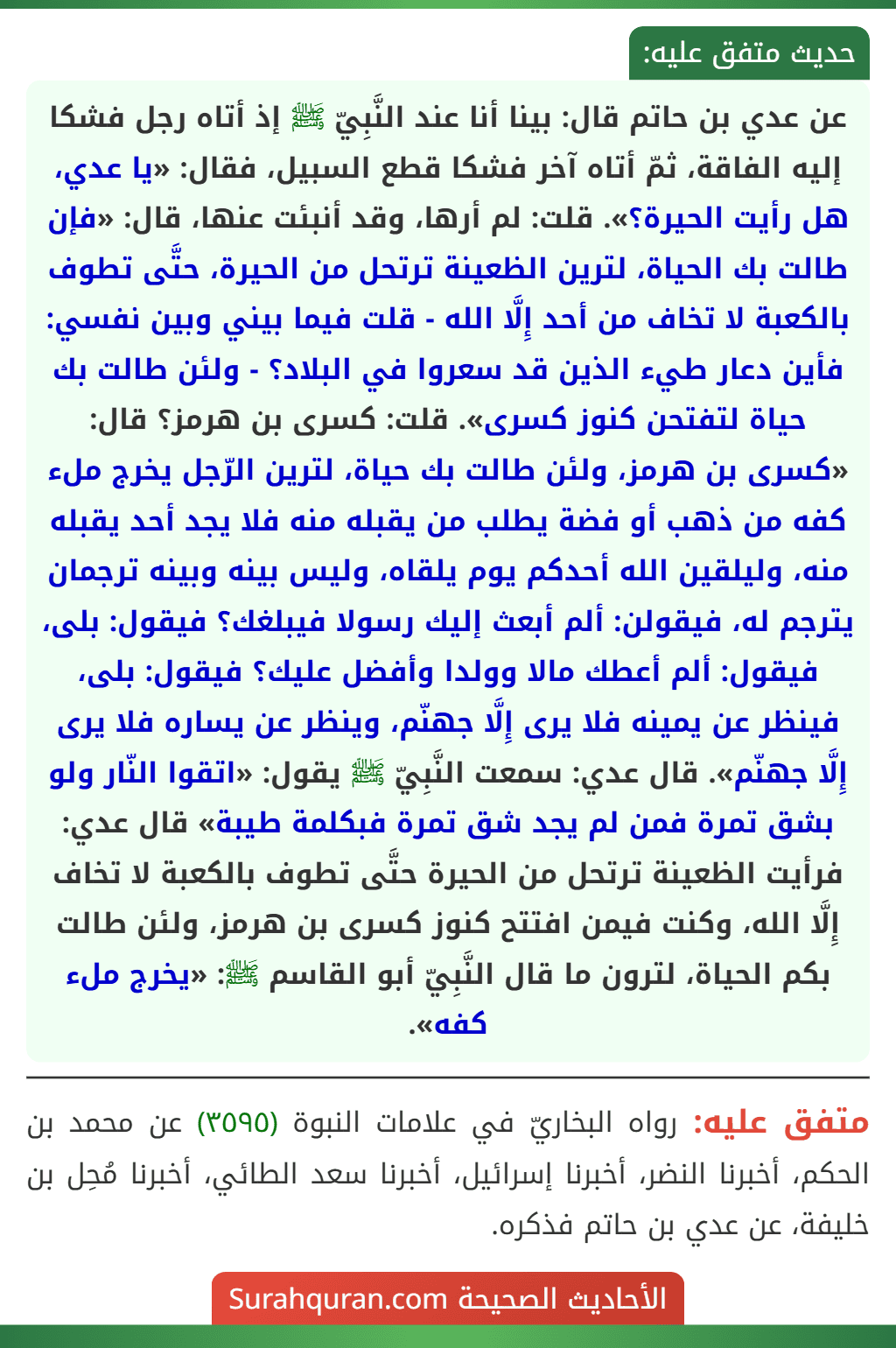 عن عدي بن حاتم قال: بينا أنا عند النَّبِيّ ﷺ إذ أتاه رجل فشكا إليه الفاقة، ثمّ أتاه آخر فشكا قطع السبيل، فقال: «يا عدي، هل رأيت الحيرة؟». قلت: لم أرها، وقد أنبئت عنها، قال: «فإن طالت بك الحياة، لترين الظعينة ترتحل من الحيرة، حتَّى تطوف بالكعبة لا تخاف من أحد إِلَّا الله - قلت فيما بيني وبين نفسي: فأين دعار طيء الذين قد سعروا في البلاد؟ - ولئن طالت بك حياة لتفتحن كنوز كسرى». قلت: كسرى بن هرمز؟ قال: «كسرى بن هرمز، ولئن طالت بك حياة، لترين الرّجل يخرج ملء كفه من ذهب أو فضة يطلب من يقبله منه فلا يجد أحد يقبله منه، وليلقين الله أحدكم يوم يلقاه، وليس بينه وبينه ترجمان يترجم له، فيقولن: ألم أبعث إليك رسولا فيبلغك؟ فيقول: بلى، فيقول: ألم أعطك مالا وولدا وأفضل عليك؟ فيقول: بلى، فينظر عن يمينه فلا يرى إِلَّا جهنّم، وينظر عن يساره فلا يرى إِلَّا جهنّم». قال عدي: سمعت النَّبِيّ ﷺ يقول: «اتقوا النّار ولو بشق تمرة فمن لم يجد شق تمرة فبكلمة طيبة» قال عدي: فرأيت الظعينة ترتحل من الحيرة حتَّى تطوف بالكعبة لا تخاف إِلَّا الله، وكنت فيمن افتتح كنوز كسرى بن هرمز، ولئن طالت بكم الحياة، لترون ما قال النَّبِيّ أبو القاسم ﷺ: «يخرج ملء كفه».