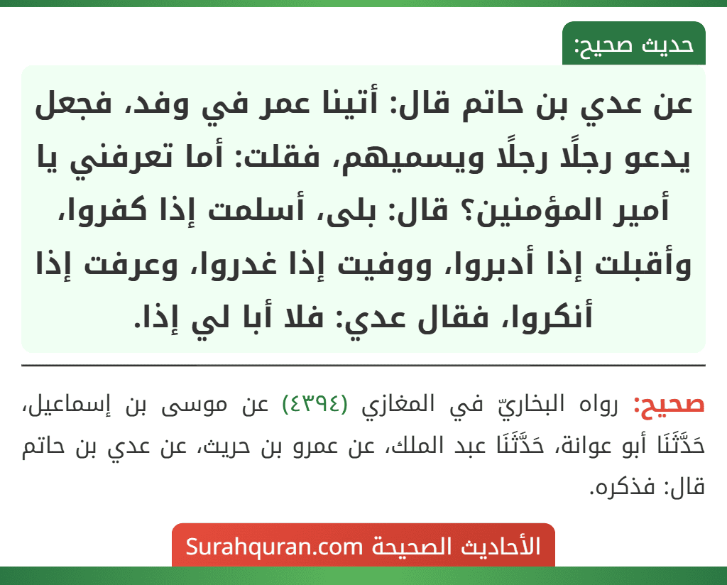 عن عدي بن حاتم قال: أتينا عمر في وفد، فجعل يدعو رجلًا رجلًا ويسميهم، فقلت: أما تعرفني يا أمير المؤمنين؟ قال: بلى، أسلمت إذا كفروا، وأقبلت إذا أدبروا، ووفيت إذا غدروا، وعرفت إذا أنكروا، فقال عدي: فلا أبا لي إذا.