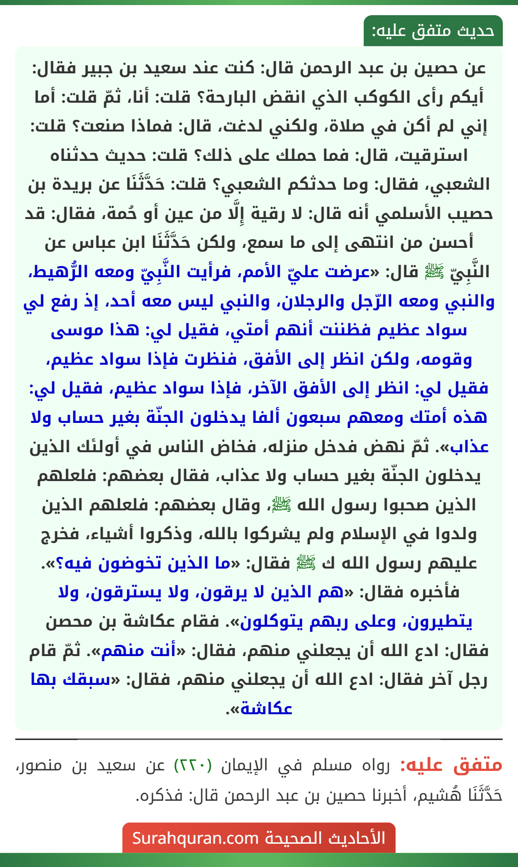 عن حصين بن عبد الرحمن قال: كنت عند سعيد بن جبير فقال: أيكم رأى الكوكب الذي انقض البارحة؟ قلت: أنا، ثمّ قلت: أما إني لم أكن في صلاة، ولكني لدغت، قال: فماذا صنعت؟ قلت: استرقيت، قال: فما حملك على ذلك؟ قلت: حديث حدثناه الشعبي، فقال: وما حدثكم الشعبي؟ قلت: حَدَّثَنَا عن بريدة بن حصيب الأسلمي أنه قال: لا رقية إِلَّا من عين أو حُمة، فقال: قد أحسن من انتهى إلى ما سمع، ولكن حَدَّثَنَا ابن عباس عن النَّبِيّ ﷺ قال: «عرضت عليّ الأمم، فرأيت النَّبِيّ ومعه الرُّهيط، والنبي ومعه الرّجل والرجلان، والنبي ليس معه أحد، إذ رفع لي سواد عظيم فظننت أنهم أمتي، فقيل لي: هذا موسى وقومه، ولكن انظر إلى الأفق، فنظرت فإذا سواد عظيم، فقيل لي: انظر إلى الأفق الآخر، فإذا سواد عظيم، فقيل لي: هذه أمتك ومعهم سبعون ألفا يدخلون الجنّة بغير حساب ولا عذاب». ثمّ نهض فدخل منزله، فخاض الناس في أولئك الذين يدخلون الجنّة بغير حساب ولا عذاب، فقال بعضهم: فلعلهم الذين صحبوا رسول الله ﷺ، وقال بعضهم: فلعلهم الذين ولدوا في الإسلام ولم يشركوا بالله، وذكروا أشياء، فخرج عليهم رسول الله ك ﷺ فقال: «ما الذين تخوضون فيه؟». فأخبره فقال: «هم الذين لا يرقون، ولا يسترقون، ولا يتطيرون، وعلى ربهم يتوكلون». فقام عكاشة بن محصن فقال: ادع الله أن يجعلني منهم، فقال: «أنت منهم». ثمّ قام رجل آخر فقال: ادع الله أن يجعلني منهم، فقال: «سبقك بها عكاشة».