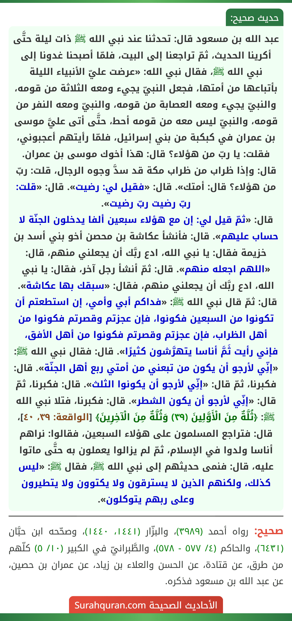 عبد الله بن مسعود قال: تحدثنا عند نبي الله ﷺ ذات ليلة حتَّى أكرينا الحديث، ثمّ تراجعنا إلى البيت، فلمّا أصبحنا غدونا إلى نبي الله ﷺ، فقال نبي الله: «عرضت عليّ الأنبياء الليلة بأتباعها من أمتها، فجعل النبيّ يجيء ومعه الثلاثة من قومه، والنبيّ يجيء ومعه العصابة من قومه، والنبيّ ومعه النفر من قومه، والنبيّ ليس معه من قومه أحط، حتَّى أتى عليَّ موسى بن عمران في كبكبة من بني إسرائيل، فلمّا رأيتهم أعجبوني، فقلت: يا ربّ من هؤلاء؟ قال: هذا أخوك موسى بن عمران.
قال: وإذا ظراب من ظراب مكة قد سدَّ وجوه الرجال، قلت: ربّ من هؤلاء؟ قال: أمتك». قال: «فقيل لي: رضيت». قال: «قلت: ربّ رضيت ربّ رضيت».
قال: «ثمّ قيل لي: إن مع هؤلاء سبعين ألفا يدخلون الجنّة لا حساب عليهم». قال: فأنشأ عكاشة بن محصن أخو بني أسد بن خزيمة فقال: يا نبي الله، ادع ربَّك أن يجعلني منهم، قال: «اللهم اجعله منهم». قال: ثمّ أنشأ رجل آخر، فقال: يا نبي الله، ادع ربَّك أن يجعلني منهم، فقال: «سبقك بها عكاشة».
قال: ثمّ قال نبي الله ﷺ: «فداكم أبي وأمي، إن استطعتم أن تكونوا من السبعين فكونوا، فإن عجزتم وقصرتم فكونوا من أهل الظراب، فإن عجزتم وقصرتم فكونوا من أهل الأفق، فإني رأيت ثَمَّ أناسا يتهرَّشون كثيرًا». قال: فقال نبي الله ﷺ: «إنِّي لأرجو أن يكون من تبعني من أمتي ربع أهل الجنّة». قال: فكبرنا، ثمّ قال: «إنِّي لأرجو أن يكونوا الثلث». قال: فكبرنا، ثمّ قال: «إنِّي لأرجو أن يكون الشطر». قال: فكبرنا، فتلا نبي الله ﷺ: ﴿ثُلَّةٌ مِنَ الْأَوَّلِينَ (٣٩) وَثُلَّةٌ مِنَ الْآخِرِينَ﴾ [الواقعة: ٣٩، ٤٠]، قال: فتراجع المسلمون على هؤلاء السبعين، فقالوا: نراهم أناسا ولدوا في الإسلام، ثمّ لم يزالوا يعملون به حتَّى ماتوا عليه، قال: فنمى حديثهم إلى نبي الله ﷺ، فقال ﷺ: «ليس كذلك، ولكنهم الذين لا يسترقون ولا يكتوون ولا يتطيرون وعلى ربهم يتوكلون».