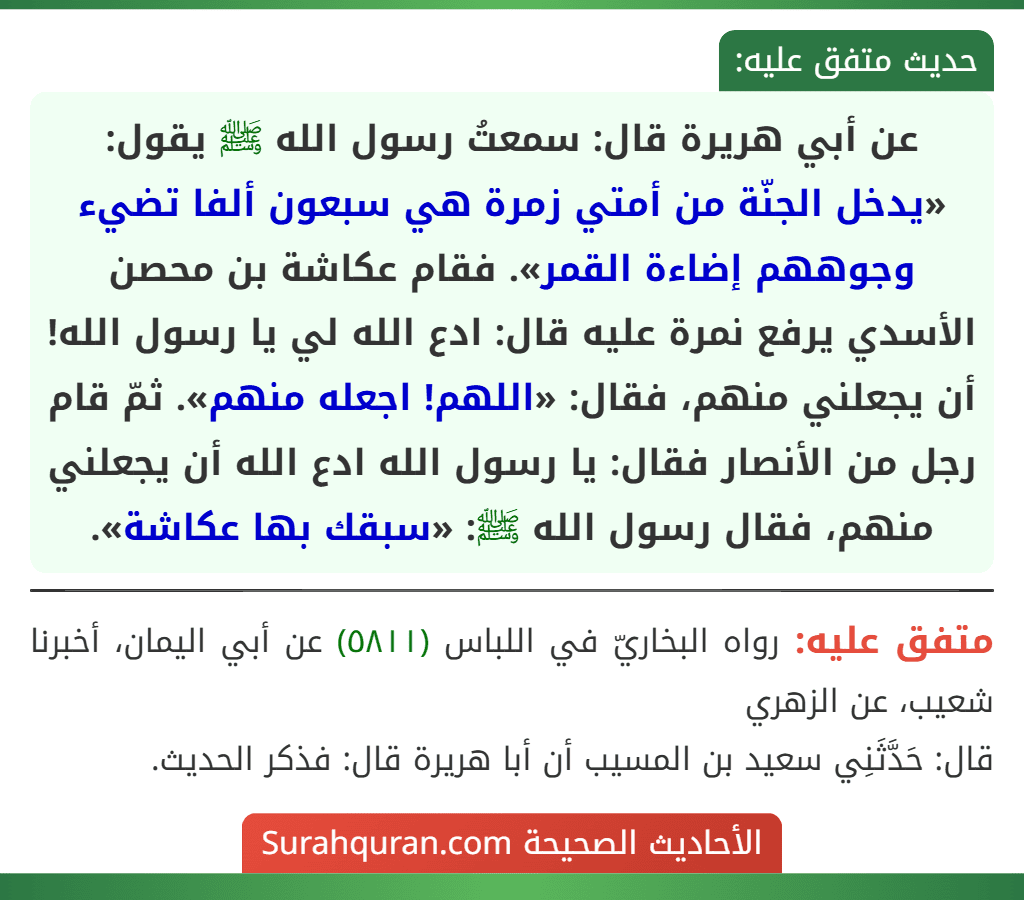 عن أبي هريرة قال: سمعتُ رسول الله ﷺ يقول: «يدخل الجنّة من أمتي زمرة هي سبعون ألفا تضيء وجوههم إضاءة القمر». فقام عكاشة بن محصن الأسدي يرفع نمرة عليه قال: ادع الله لي يا رسول الله! أن يجعلني منهم، فقال: «اللهم! اجعله منهم». ثمّ قام رجل من الأنصار فقال: يا رسول الله ادع الله أن يجعلني منهم، فقال رسول الله ﷺ: «سبقك بها عكاشة».
