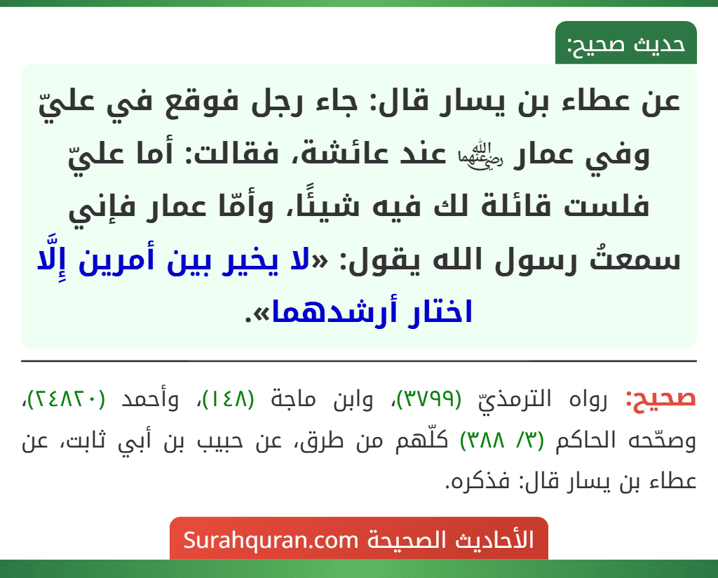 عن عطاء بن يسار قال: جاء رجل فوقع في عليّ وفي عمار ﵄ عند عائشة، فقالت: أما عليّ فلست قائلة لك فيه شيئًا، وأمّا عمار فإني سمعتُ رسول الله يقول: «لا يخير بين أمرين إِلَّا اختار أرشدهما».