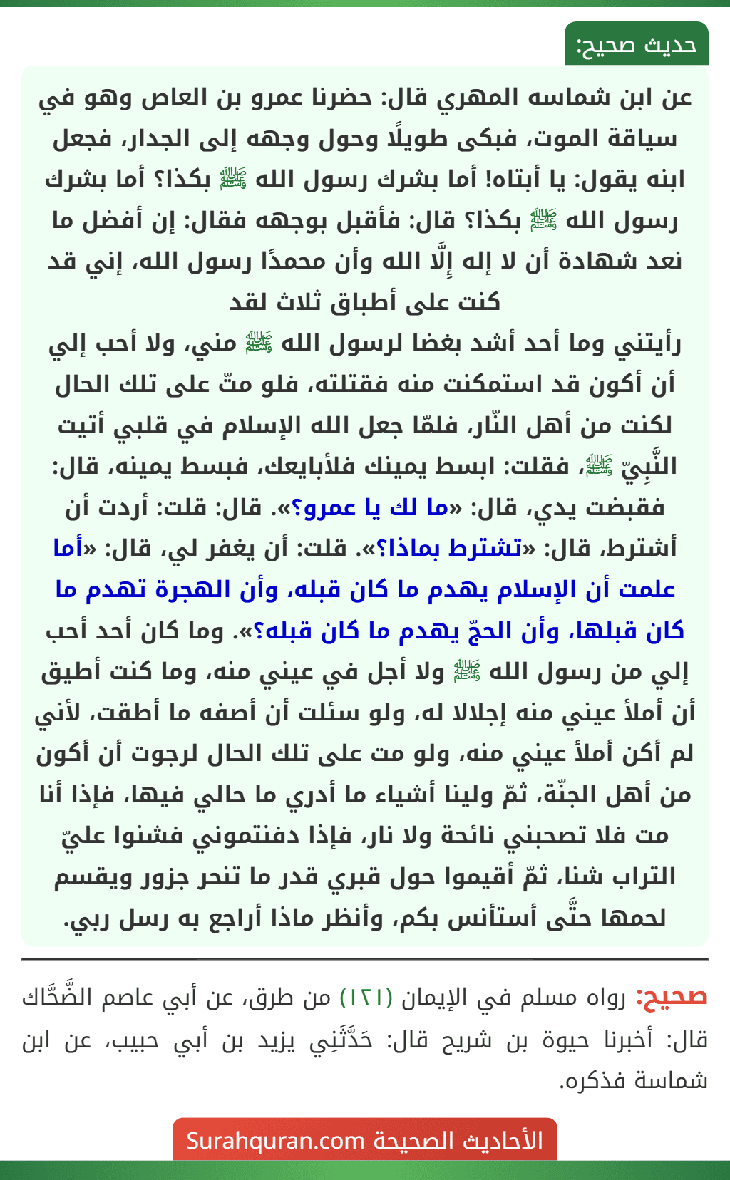 عن ابن شماسه المهري قال: حضرنا عمرو بن العاص وهو في سياقة الموت، فبكى طويلًا وحول وجهه إلى الجدار، فجعل ابنه يقول: يا أبتاه! أما بشرك رسول الله ﷺ بكذا؟ أما بشرك رسول الله ﷺ بكذا؟ قال: فأقبل بوجهه فقال: إن أفضل ما نعد شهادة أن لا إله إِلَّا الله وأن محمدًا رسول الله، إني قد كنت على أطباق ثلاث لقد
رأيتني وما أحد أشد بغضا لرسول الله ﷺ مني، ولا أحب إلي أن أكون قد استمكنت منه فقتلته، فلو متّ على تلك الحال لكنت من أهل النّار، فلمّا جعل الله الإسلام في قلبي أتيت النَّبِيّ ﷺ، فقلت: ابسط يمينك فلأبايعك، فبسط يمينه، قال: فقبضت يدي، قال: «ما لك يا عمرو؟». قال: قلت: أردت أن أشترط، قال: «تشترط بماذا؟». قلت: أن يغفر لي، قال: «أما علمت أن الإسلام يهدم ما كان قبله، وأن الهجرة تهدم ما كان قبلها، وأن الحجّ يهدم ما كان قبله؟». وما كان أحد أحب إلي من رسول الله ﷺ ولا أجل في عيني منه، وما كنت أطيق أن أملأ عيني منه إجلالا له، ولو سئلت أن أصفه ما أطقت، لأني لم أكن أملأ عيني منه، ولو مت على تلك الحال لرجوت أن أكون من أهل الجنّة، ثمّ ولينا أشياء ما أدري ما حالي فيها، فإذا أنا مت فلا تصحبني نائحة ولا نار، فإذا دفنتموني فشنوا عليّ التراب شنا، ثمّ أقيموا حول قبري قدر ما تنحر جزور ويقسم لحمها حتَّى أستأنس بكم، وأنظر ماذا أراجع به رسل ربي.