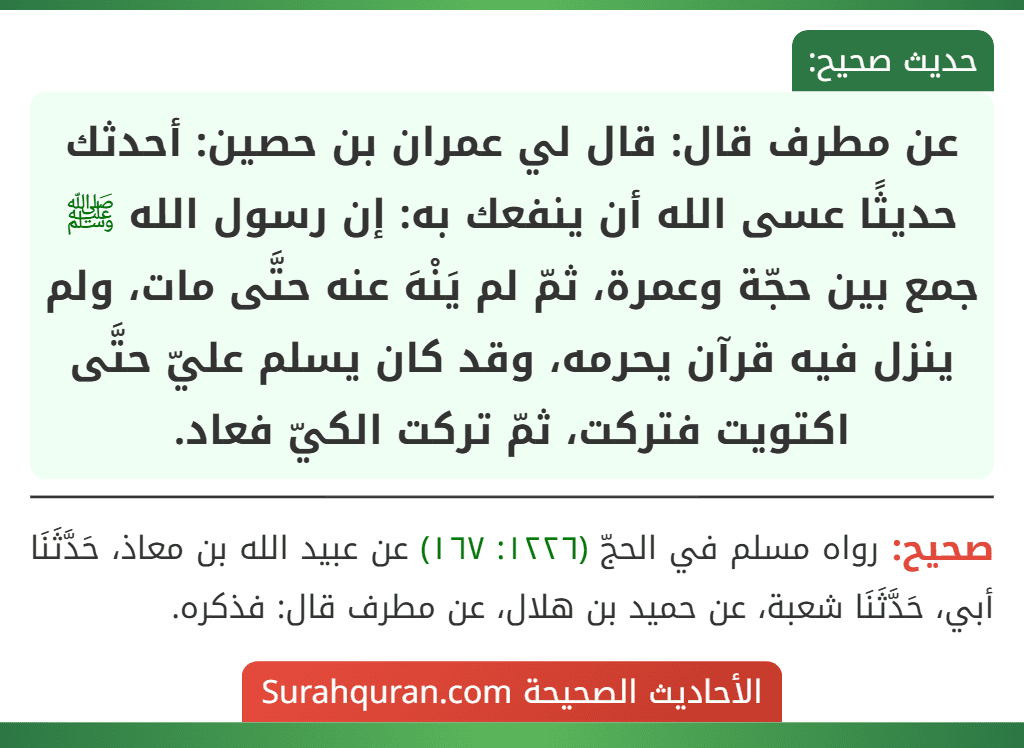 عن مطرف قال: قال لي عمران بن حصين: أحدثك حديثًا عسى الله أن ينفعك به: إن رسول الله ﷺ جمع بين حجّة وعمرة، ثمّ لم يَنْهَ عنه حتَّى مات، ولم ينزل فيه قرآن يحرمه، وقد كان يسلم عليّ حتَّى اكتويت فتركت، ثمّ تركت الكيّ فعاد.
