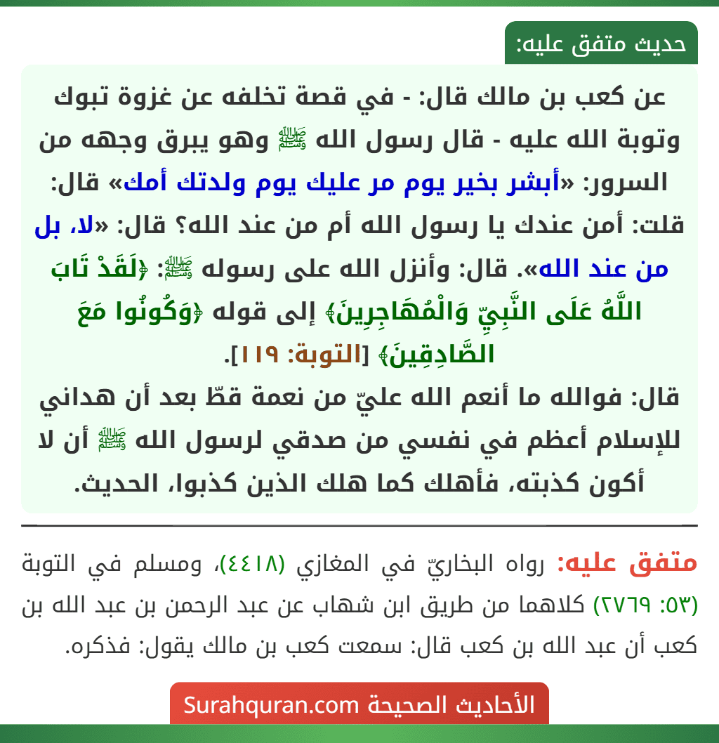 عن كعب بن مالك قال: - في قصة تخلفه عن غزوة تبوك وتوبة الله عليه - قال رسول الله ﷺ وهو يبرق وجهه من السرور: «أبشر بخير يوم مر عليك يوم ولدتك أمك» قال: قلت: أمن عندك يا رسول الله أم من عند الله؟ قال: «لا، بل من عند الله». قال: وأنزل الله على رسوله ﷺ: ﴿لَقَدْ تَابَ اللَّهُ عَلَى النَّبِيِّ وَالْمُهَاجِرِينَ﴾ إلى قوله ﴿وَكُونُوا مَعَ الصَّادِقِينَ﴾ [التوبة: ١١٩].
قال: فوالله ما أنعم الله عليّ من نعمة قطّ بعد أن هداني للإسلام أعظم في نفسي من صدقي لرسول الله ﷺ أن لا أكون كذبته، فأهلك كما هلك الذين كذبوا، الحديث.