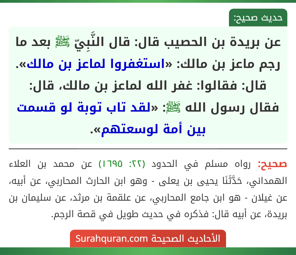 عن بريدة بن الحصيب قال: قال النَّبِيّ ﷺ بعد ما رجم ماعز بن مالك: «استغفروا لماعز بن مالك». قال: فقالوا: غفر الله لماعز بن مالك، قال: فقال رسول الله ﷺ: «لقد تاب توبة لو قسمت بين أمة لوسعتهم».