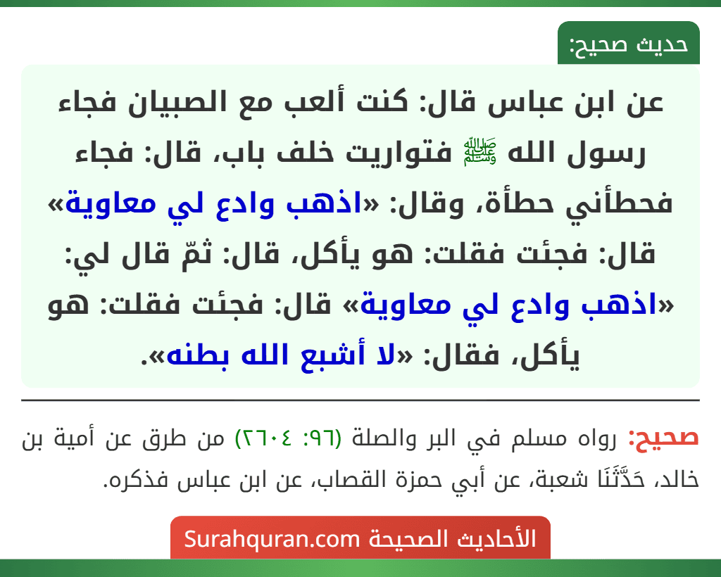 عن ابن عباس قال: كنت ألعب مع الصبيان فجاء رسول الله ﷺ فتواريت خلف باب، قال: فجاء فحطأني حطأة، وقال: «اذهب وادع لي معاوية» قال: فجئت فقلت: هو يأكل، قال: ثمّ قال لي: «اذهب وادع لي معاوية» قال: فجئت فقلت: هو يأكل، فقال: «لا أشبع الله بطنه».