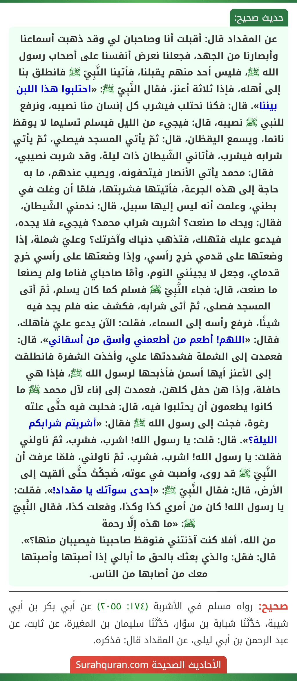 عن المقداد قال: أقبلت أنا وصاحبان لي وقد ذهبت أسماعنا وأبصارنا من الجهد، فجعلنا نعرض أنفسنا على أصحاب رسول الله ﷺ، فليس أحد منهم يقبلنا، فأتينا النَّبِيّ ﷺ فانطلق بنا إلى أهله، فإذا ثلاثة أعنز، فقال النَّبِيّ ﷺ: «احتلبوا هذا اللبن بيننا». قال: فكنا نحتلب فيشرب كل إنسان منا نصيبه، ونرفع للنبي ﷺ نصيبه، قال: فيجيء من الليل فيسلم تسليما لا يوقظ نائما، ويسمع اليقظان، قال: ثمّ يأتي المسجد فيصلي، ثمّ يأتي شرابه فيشرب، فأتاني الشّيطان ذات ليلة، وقد شربت نصيبي، فقال: محمد يأتي الأنصار فيتحفونه، ويصيب عندهم، ما به حاجة إلى هذه الجرعة، فأتيتها فشربتها، فلمّا أن وغلت في بطني، وعلمت أنه ليس إليها سبيل، قال: ندمني الشّيطان، فقال: ويحك ما صنعت؟ أشربت شراب محمد؟ فيجيء فلا يجده، فيدعو عليك فتهلك، فتذهب دنياك وآخرتك؟ وعليّ شملة، إذا وضعتها على قدمي خرج رأسي، وإذا وضعتها على رأسي خرج قدماي، وجعل لا يجيئني النوم، وأمّا صاحباي فناما ولم يصنعا ما صنعت، قال: فجاء النَّبِيّ ﷺ فسلم كما كان يسلم، ثمّ أتى المسجد فصلى، ثمّ أتى شرابه، فكشف عنه فلم يجد فيه شيئًا، فرفع رأسه إلى السماء، فقلت: الآن يدعو عليّ فأهلك، فقال: «اللهم! أطعم من أطعمني وأسق من أسقاني». قال: فعمدت إلى الشملة فشددتها علي، وأخذت الشفرة فانطلقت إلى الأعنز أيها أسمن فأذبحها لرسول الله ﷺ، فإذا هي حافلة، وإذا هن حفل كلهن، فعمدت إلى إناء لآل محمد ﷺ ما كانوا يطعمون أن يحتلبوا فيه، قال: فحلبت فيه حتَّى علته رغوة، فجئت إلى رسول الله ﷺ فقال: «أشربتم شرابكم الليلة؟». قال: قلت: يا رسول الله! اشرب، فشرِب، ثمّ ناولني فقلت: يا رسول الله! اشرب، فشرِب، ثمّ ناولني، فلمّا عرفت أن النَّبِيّ ﷺ قد روى، وأصبت في عوته، ضَحِكْتُ حتَّى ألقيت إلى الأرض، قال: فقال النَّبِيّ ﷺ: «إحدى سوآتك يا مقداد!». فقلت: يا رسول الله! كان من أمري كذا وكذا، وفعلت كذا، فقال النَّبِيّ ﷺ: «ما هذه إِلَّا رحمة
من الله، أفلا كنت آذنتني فنوقظ صاحبينا فيصيبان منها؟». قال: فقل: والذي بعثك بالحق ما أبالي إذا أصبتها وأصبتها معك من أصابها من الناس. عن المقداد قال: أقبلت أنا وصاحبان لي وقد ذهبت أسماعنا وأبصارنا من الجهد، فجعلنا نعرض أنفسنا على أصحاب رسول الله ﷺ، فليس أحد منهم يقبلنا، فأتينا النَّبِيّ ﷺ فانطلق بنا إلى أهله، فإذا ثلاثة أعنز، فقال النَّبِيّ ﷺ: «احتلبوا هذا اللبن بيننا». قال: فكنا نحتلب فيشرب كل إنسان منا نصيبه، ونرفع للنبي ﷺ نصيبه، قال: فيجيء من الليل فيسلم تسليما لا يوقظ نائما، ويسمع اليقظان، قال: ثمّ يأتي المسجد فيصلي، ثمّ يأتي شرابه فيشرب، فأتاني الشّيطان ذات ليلة، وقد شربت نصيبي، فقال: محمد يأتي الأنصار فيتحفونه، ويصيب عندهم، ما به حاجة إلى هذه الجرعة، فأتيتها فشربتها، فلمّا أن وغلت في بطني، وعلمت أنه ليس إليها سبيل، قال: ندمني الشّيطان، فقال: ويحك ما صنعت؟ أشربت شراب محمد؟ فيجيء فلا يجده، فيدعو عليك فتهلك، فتذهب دنياك وآخرتك؟ وعليّ شملة، إذا وضعتها على قدمي خرج رأسي، وإذا وضعتها على رأسي خرج قدماي، وجعل لا يجيئني النوم، وأمّا صاحباي فناما ولم يصنعا ما صنعت، قال: فجاء النَّبِيّ ﷺ فسلم كما كان يسلم، ثمّ أتى المسجد فصلى، ثمّ أتى شرابه، فكشف عنه فلم يجد فيه شيئًا، فرفع رأسه إلى السماء، فقلت: الآن يدعو عليّ فأهلك، فقال: «اللهم! أطعم من أطعمني وأسق من أسقاني». قال: فعمدت إلى الشملة فشددتها علي، وأخذت الشفرة فانطلقت إلى الأعنز أيها أسمن فأذبحها لرسول الله ﷺ، فإذا هي حافلة، وإذا هن حفل كلهن، فعمدت إلى إناء لآل محمد ﷺ ما كانوا يطعمون أن يحتلبوا فيه، قال: فحلبت فيه حتَّى علته رغوة، فجئت إلى رسول الله ﷺ فقال: «أشربتم شرابكم الليلة؟». قال: قلت: يا رسول الله! اشرب، فشرِب، ثمّ ناولني فقلت: يا رسول الله! اشرب، فشرِب، ثمّ ناولني، فلمّا عرفت أن النَّبِيّ ﷺ قد روى، وأصبت في عوته، ضَحِكْتُ حتَّى ألقيت إلى الأرض، قال: فقال النَّبِيّ ﷺ: «إحدى سوآتك يا مقداد!». فقلت: يا رسول الله! كان من أمري كذا وكذا، وفعلت كذا، فقال النَّبِيّ ﷺ: «ما هذه إِلَّا رحمة
من الله، أفلا كنت آذنتني فنوقظ صاحبينا فيصيبان منها؟». قال: فقل: والذي بعثك بالحق ما أبالي إذا أصبتها وأصبتها معك من أصابها من الناس.