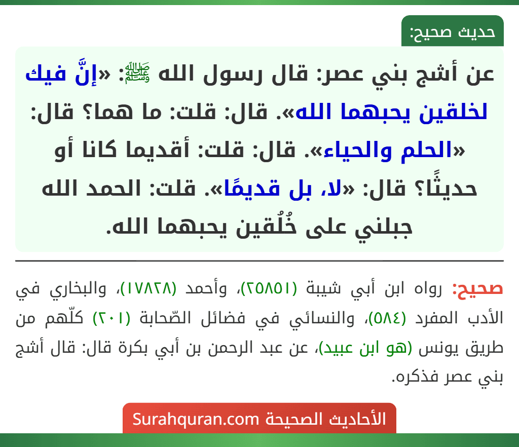 عن أشج بني عصر: قال رسول الله ﷺ: «إنَّ فيك لخلقين يحبهما الله». قال: قلت: ما هما؟ قال: «الحلم والحياء». قال: قلت: أقديما كانا أو حديثًا؟ قال: «لا، بل قديمًا». قلت: الحمد الله جبلني على خُلُقين يحبهما الله.