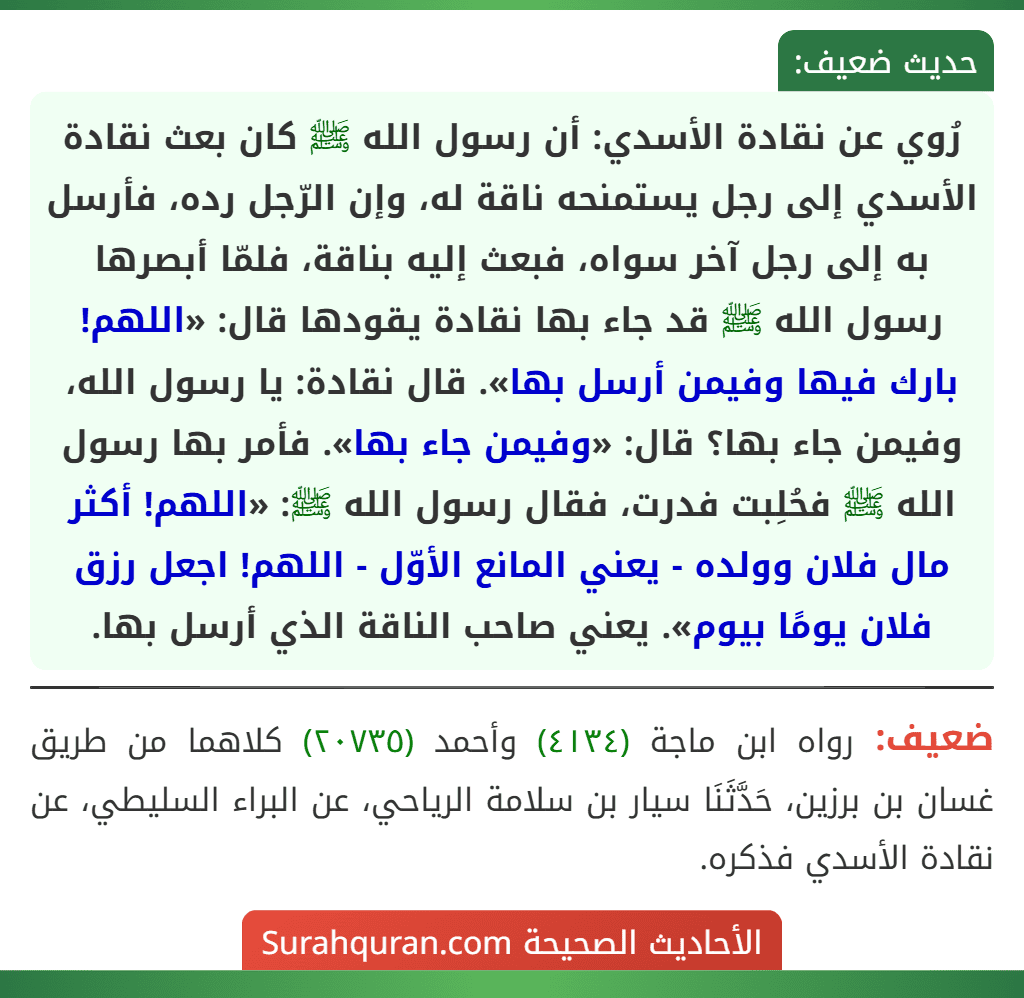 رُوي عن نقادة الأسدي: أن رسول الله ﷺ كان بعث نقادة الأسدي إلى رجل يستمنحه ناقة له، وإن الرّجل رده، فأرسل به إلى رجل آخر سواه، فبعث إليه بناقة، فلمّا أبصرها رسول الله ﷺ قد جاء بها نقادة يقودها قال: «اللهم! بارك فيها وفيمن أرسل بها». قال نقادة: يا رسول الله، وفيمن جاء بها؟ قال: «وفيمن جاء بها». فأمر بها رسول الله ﷺ فحُلِبت فدرت، فقال رسول الله ﷺ: «اللهم! أكثر مال فلان وولده - يعني المانع الأوّل - اللهم! اجعل رزق فلان يومًا بيوم». يعني صاحب الناقة الذي أرسل بها.
