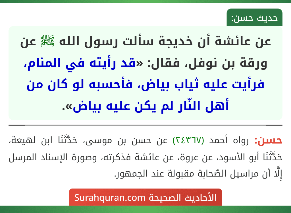 عن عائشة أن خديجة سألت رسول الله ﷺ عن ورقة بن نوفل، فقال: «قد رأيته في المنام، فرأيت عليه ثياب بياض، فأحسبه لو كان من أهل النّار لم يكن عليه بياض».
