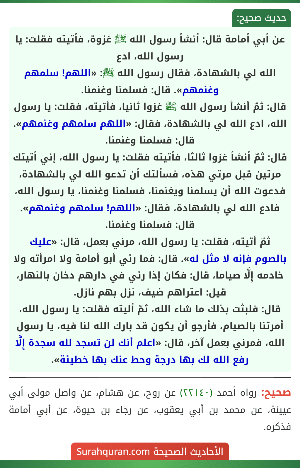 عن أبي أمامة قال: أنشأ رسول الله ﷺ غزوة، فأتيته فقلت: يا رسول الله، ادع
الله لي بالشهادة، فقال رسول الله ﷺ: «اللهم! سلمهم وغنمهم». قال: فسلمنا وغنمنا.
قال: ثمّ أنشأ رسول الله ﷺ غزوا ثانيا، فأتيته، فقلت: يا رسول الله، ادع الله لي بالشهادة، فقال: «اللهم سلمهم وغنمهم». قال: فسلمنا وغنمنا.
قال: ثمّ أنشأ غزوا ثالثا، فأتيته فقلت: يا رسول الله، إني أتيتك مرتين قبل مرتي هذه، فسألتك أن تدعو الله لي بالشهادة، فدعوت الله أن يسلمنا ويغنمنا، فسلمنا وغنمنا، يا رسول الله، فادع الله لي بالشهادة، فقال: «اللهم! سلمهم وغنمهم». قال: فسلمنا وغنمنا.
ثمّ أتيته، فقلت: يا رسول الله، مرني بعمل، قال: «عليك بالصوم فإنه لا مثل له». قال: فما رئي أبو أمامة ولا امرأته ولا خادمه إِلَّا صياما، قال: فكان إذا رئي في دارهم دخان بالنهار، قيل: اعتراهم ضيف، نزل بهم نازل.
قال: فلبثت بذلك ما شاء الله، ثمّ أليته فقلت: يا رسول الله، أمرتنا بالصيام، فأرجو أن يكون قد بارك الله لنا فيه، يا رسول الله، فمرني بعمل آخر، قال: «اعلم أنك لن تسجد لله سجدة إِلَّا رفع الله لك بها درجة وحط عنك بها خطيئة».