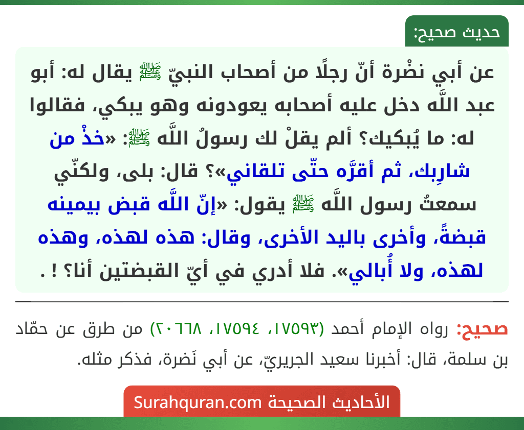 عن أبي نضْرة أنّ رجلًا من أصحاب النبيّ ﷺ يقال له: أبو عبد اللَّه دخل عليه أصحابه يعودونه وهو يبكي، فقالوا له: ما يُبكيك؟ ألم يقلْ لك رسولُ اللَّه ﷺ: «خذْ من شارِبك، ثم أقرَّه حتّى تلقاني»؟ قال: بلى، ولكنّي سمعتُ رسول اللَّه ﷺ يقول: «إنّ اللَّه قبض بيمينه قبضةً، وأخرى باليد الأخرى، وقال: هذه لهذه، وهذه لهذه، ولا أُبالي». فلا أدري في أيّ القبضتين أنا؟ ! .