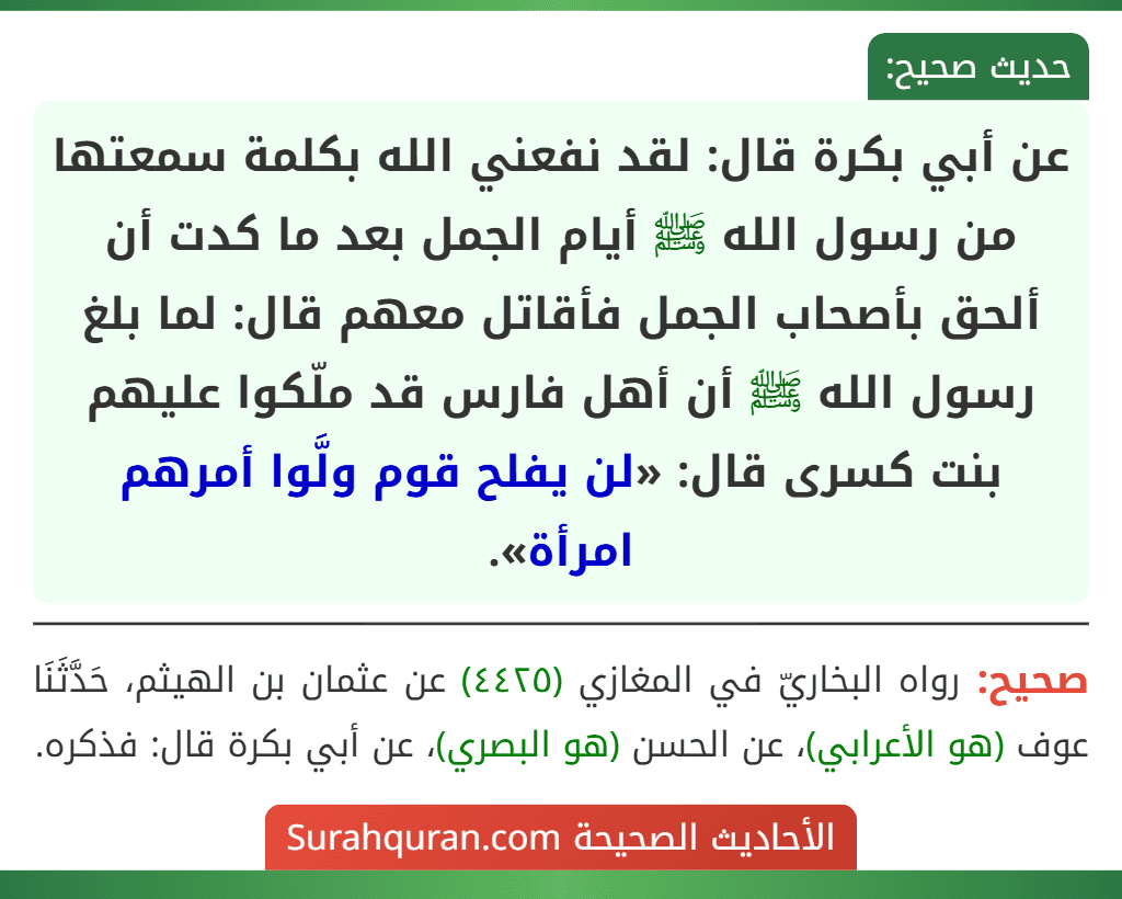 عن أبي بكرة قال: لقد نفعني الله بكلمة سمعتها من رسول الله ﷺ أيام الجمل بعد ما كدت أن ألحق بأصحاب الجمل فأقاتل معهم قال: لما بلغ رسول الله ﷺ أن أهل فارس قد ملّكوا عليهم بنت كسرى قال: «لن يفلح قوم ولَّوا أمرهم امرأة». عن أبي بكرة قال: لقد نفعني الله بكلمة سمعتها من رسول الله ﷺ أيام الجمل بعد ما كدت أن ألحق بأصحاب الجمل فأقاتل معهم قال: لما بلغ رسول الله ﷺ أن أهل فارس قد ملّكوا عليهم بنت كسرى قال: «لن يفلح قوم ولَّوا أمرهم امرأة».