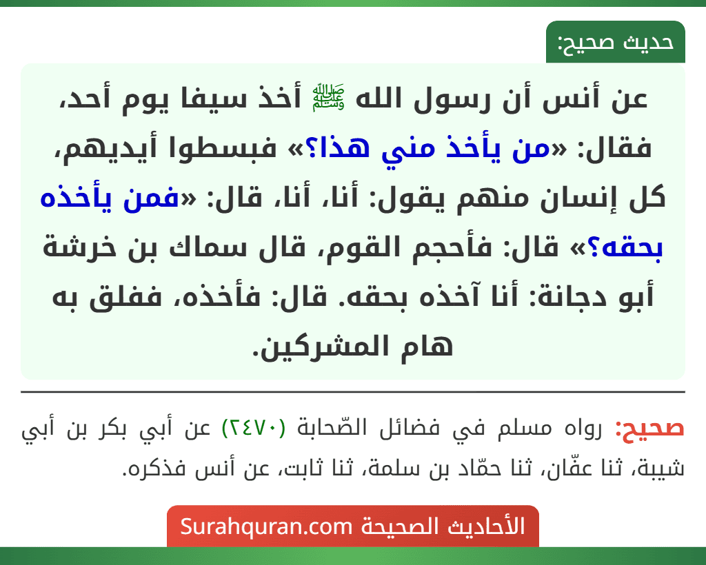 عن أنس أن رسول الله ﷺ أخذ سيفا يوم أحد، فقال: «من يأخذ مني هذا؟» فبسطوا أيديهم، كل إنسان منهم يقول: أنا، أنا، قال: «فمن يأخذه بحقه؟» قال: فأحجم القوم، قال سماك بن خرشة أبو دجانة: أنا آخذه بحقه. قال: فأخذه، ففلق به هام المشركين.