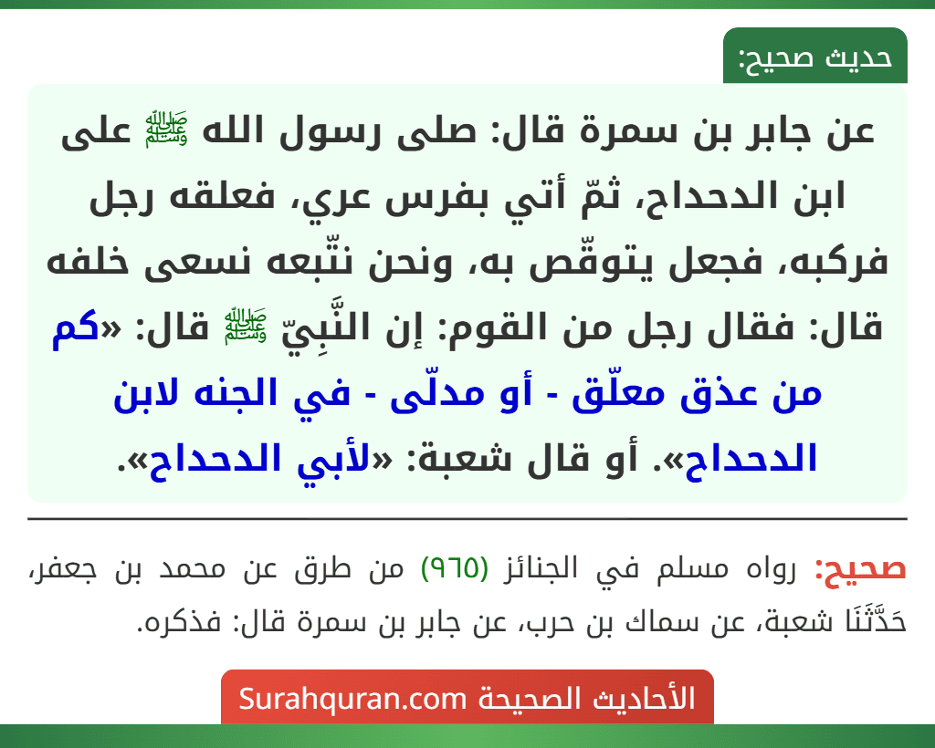 عن جابر بن سمرة قال: صلى رسول الله ﷺ على ابن الدحداح، ثمّ أتي بفرس عري، فعلقه رجل فركبه، فجعل يتوقّص به، ونحن نتّبعه نسعى خلفه قال: فقال رجل من القوم: إن النَّبِيّ ﷺ قال: «كم من عذق معلّق - أو مدلّى - في الجنه لابن الدحداح». أو قال شعبة: «لأبي الدحداح». عن جابر بن سمرة قال: صلى رسول الله ﷺ على ابن الدحداح، ثمّ أتي بفرس عري، فعلقه رجل فركبه، فجعل يتوقّص به، ونحن نتّبعه نسعى خلفه قال: فقال رجل من القوم: إن النَّبِيّ ﷺ قال: «كم من عذق معلّق - أو مدلّى - في الجنه لابن الدحداح». أو قال شعبة: «لأبي الدحداح».