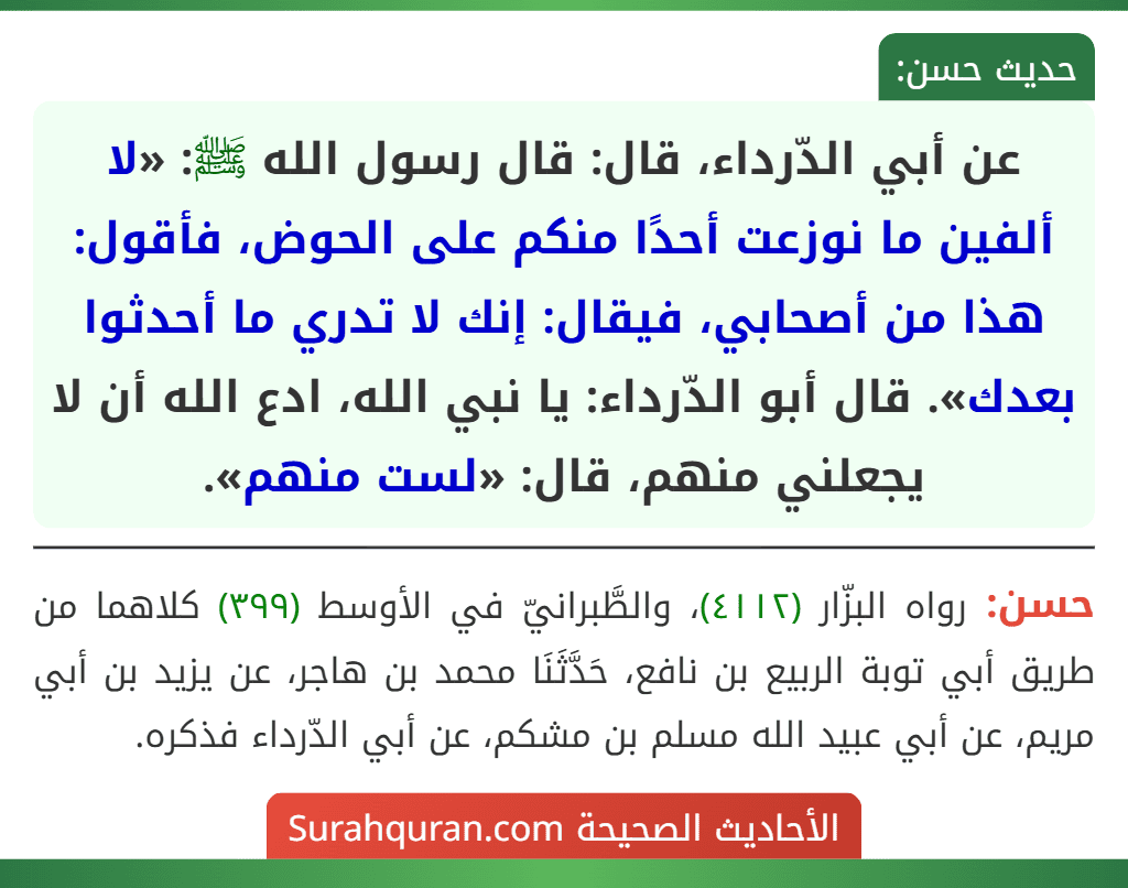 عن أبي الدّرداء، قال: قال رسول الله ﷺ: «لا ألفين ما نوزعت أحدًا منكم على الحوض، فأقول: هذا من أصحابي، فيقال: إنك لا تدري ما أحدثوا بعدك». قال أبو الدّرداء: يا نبي الله، ادع الله أن لا يجعلني منهم، قال: «لست منهم».