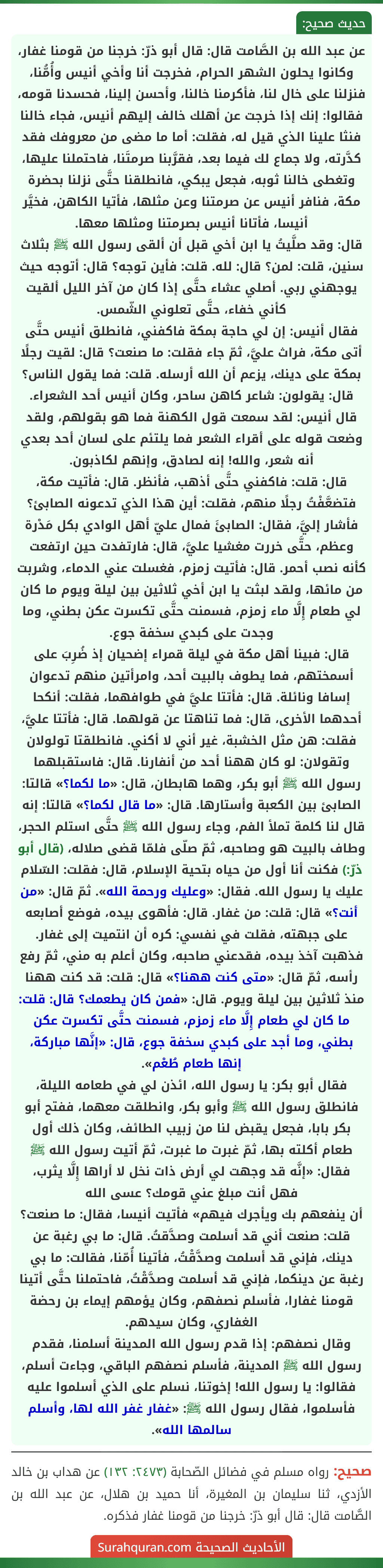 عن عبد الله بن الصَّامت قال: قال أبو ذرّ: خرجنا من قومنا غفار، وكانوا يحلون الشهر الحرام، فخرجت أنا وأخي أنيس وأُمُّنا، فنزلنا على خال لنا، فأكرمنا خالنا، وأحسن إلينا، فحسدنا قومه، فقالوا: إنك إذا خرجت عن أهلك خالف إليهم أنيس، فجاء خالنا فنثا علينا الذي قيل له، فقلت: أما ما مضى من معروفك فقد كدَّرته، ولا جماع لك فيما بعد، فقرَّبنا صرمتَنا، فاحتملنا عليها، وتغطى خالنا ثوبه، فجعل يبكي، فانطلقنا حتَّى نزلنا بحضرة مكة، فنافر أنيس عن صرمتنا وعن مثلها، فأتيا الكاهن، فخيَّر أنيسا، فأتانا أنيس بصرمتنا ومثلها معها.
قال: وقد صلَّيتُ يا ابن أخي قبل أن ألقى رسول الله ﷺ بثلاث سنين، قلت: لمن؟ قال: لله. قلت: فأين توجه؟ قال: أتوجه حيث يوجهني ربي. أصلي عشاء حتَّى إذا كان من آخر الليل ألقيت كأني خفاء، حتَّى تعلوني الشّمس.
فقال أنيس: إن لي حاجة بمكة فاكفني، فانطلق أنيس حتَّى أتى مكة، فراث عليَّ، ثمّ جاء فقلت: ما صنعت؟ قال: لقيت رجلًا بمكة على دينك، يزعم أن الله أرسله. قلت: فما يقول الناس؟ قال: يقولون: شاعر كاهن ساحر، وكان أنيس أحد الشعراء.
قال أنيس: لقد سمعت قول الكهنة فما هو بقولهم، ولقد وضعت قوله على أقراء الشعر فما يلتئم على لسان أحد بعدي أنه شعر، والله! إنه لصادق، وإنهم لكاذبون.
قال: قلت: فاكفني حتَّى أذهب، فأنظر. قال: فأتيت مكة، فتضعَّفْتُ رجلًا منهم، فقلت: أين هذا الذي تدعونه الصابئ؟ فأشار إليَّ، فقال: الصابئَ فمال عليّ أهل الوادي بكل مَدْرة وعظم، حتَّى خررت مغشيا عليَّ، قال: فارتفدت حين ارتفعت كأنه نصب أحمر. قال: فأتيت زمزم، فغسلت عني الدماء، وشربت من مائها، ولقد لبثت يا ابن أخي ثلاثين بين ليلة ويوم ما كان لي طعام إِلَّا ماء زمزم، فسمنت حتَّى تكسرت عكن بطني، وما وجدت على كبدي سخفة جوع.
قال: فبينا أهل مكة في ليلة قمراء إضحيان إذ ضُرِبَ على أسمختهم، فما يطوف بالبيت أحد، وامرأتين منهم تدعوان إسافا ونائلة. قال: فأتتا عليَّ في طوافهما، فقلت: أنكحا أحدهما الأخرى، قال: فما تناهتا عن قولهما. قال: فأتتا عليَّ، فقلت: هن مثل الخشبة، غير أني لا أكني. فانطلقتا تولولان وتقولان: لو كان ههنا أحد من أنفارنا. قال: فاستقبلهما رسول الله ﷺ أبو بكر، وهما هابطان، قال: «ما لكما؟» قالتا: الصابئ بين الكعبة وأستارها. قال: «ما قال لكما؟» قالتا: إنه قال لنا كلمة تملأ الفم، وجاء رسول الله ﷺ حتَّى استلم الحجر، وطاف بالبيت هو وصاحبه، ثمّ صلّى فلمّا قضى صلاله، (قال أبو ذرّ:) فكنت أنا أول من حياه بتحية الإسلام، قال: فقلت: السّلام عليك يا رسول الله. فقال: «وعليك ورحمة الله». ثمّ قال: «من أنت؟» قال: قلت: من غفار. قال: فأهوى بيده، فوضع أصابعه على جبهته، فقلت في نفسي: كره أن انتميت إلى غفار. فذهبت آخذ بيده، فقدعني صاحبه، وكان أعلم به مني، ثمّ رفع رأسه، ثمّ قال: «متى كنت ههنا؟» قال: قلت: قد كنت ههنا منذ ثلاثين بين ليلة ويوم. قال: «فمن كان يطعمك؟ قال: قلت: ما كان لي طعام إِلَّا ماء زمزم، فسمنت حتَّى تكسرت عكن بطني، وما أجد على كبدي سخفة جوع، قال: «إنَّها مباركة، إنها طعام طُعْم».
فقال أبو بكر: يا رسول الله، ائذن لي في طعامه الليلة، فانطلق رسول الله ﷺ وأبو بكر، وانطلقت معهما، ففتح أبو بكر بابا، فجعل يقبض لنا من زبيب الطائف، وكان ذلك أول طعام أكلته بها، ثمّ غبرت ما غبرت، ثمّ أتيت رسول الله ﷺ فقال: «إنَّه قد وجهت لي أرض ذات نخل لا أراها إِلَّا يثرب، فهل أنت مبلغ عني قومك؟ عسى الله
أن ينفعهم بك ويأجرك فيهم» فأتيت أنيسا، فقال: ما صنعت؟ قلت: صنعت أني قد أسلمت وصدَّقتُ. قال: ما بي رغبة عن دينك، فإني قد أسلمت وصدَّقْتُ، فأتينا أُمّنا، فقالت: ما بي رغبة عن دينكما، فإني قد أسلمت وصدَّقْتُ، فاحتملنا حتَّى أتينا قومنا غفارا، فأسلم نصفهم، وكان يؤمهم إيماء بن رحضة الغفاري، وكان سيدهم.
وقال نصفهم: إذا قدم رسول الله المدينة أسلمنا، فقدم رسول الله ﷺ المدينة، فأسلم نصفهم الباقي، وجاءت أسلم، فقالوا: يا رسول الله! إخوتنا، نسلم على الذي أسلموا عليه فأسلموا، فقال رسول الله ﷺ: «غفار غفر الله لها، وأسلم سالمها الله».