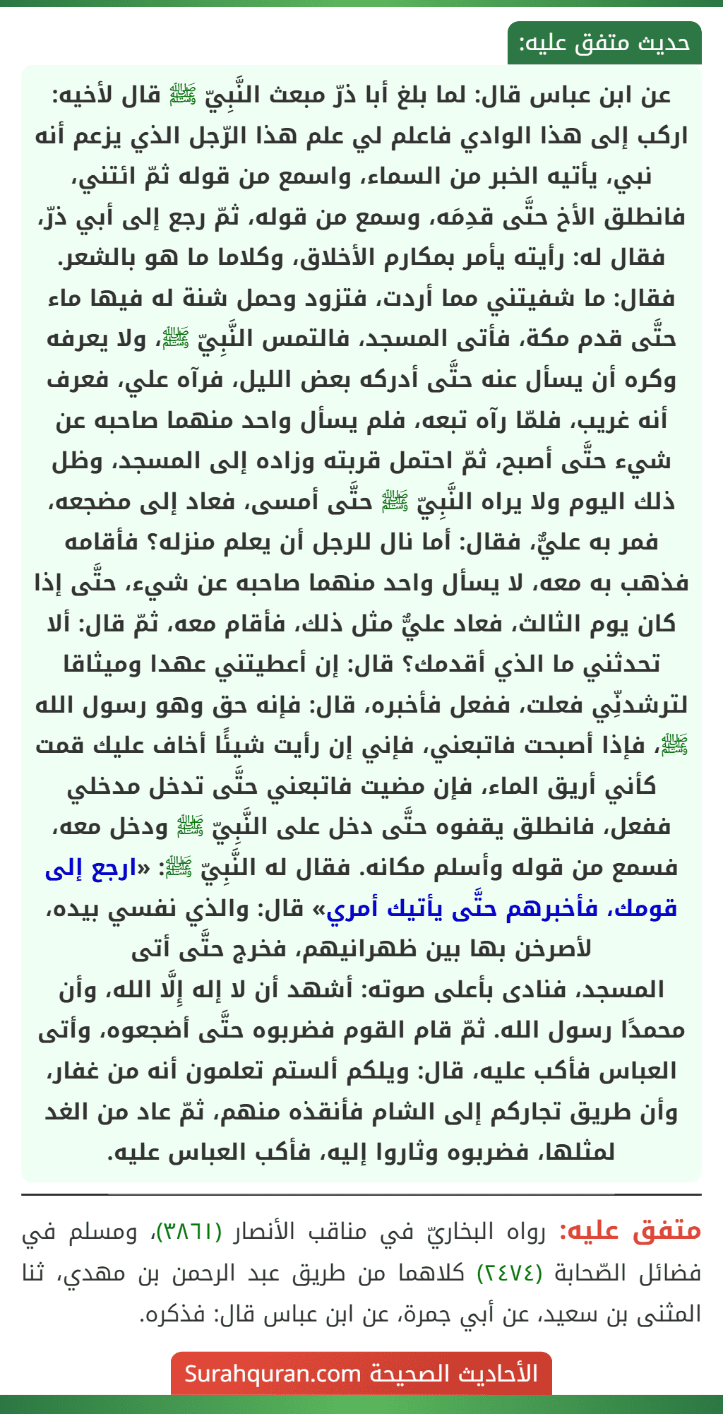 عن ابن عباس قال: لما بلغ أبا ذرّ مبعث النَّبِيّ ﷺ قال لأخيه: اركب إلى هذا الوادي فاعلم لي علم هذا الرّجل الذي يزعم أنه نبي، يأتيه الخبر من السماء، واسمع من قوله ثمّ ائتني، فانطلق الأخ حتَّى قدِمَه، وسمع من قوله، ثمّ رجع إلى أبي ذرّ، فقال له: رأيته يأمر بمكارم الأخلاق، وكلاما ما هو بالشعر. فقال: ما شفيتني مما أردت، فتزود وحمل شنة له فيها ماء حتَّى قدم مكة، فأتى المسجد، فالتمس النَّبِيّ ﷺ، ولا يعرفه وكره أن يسأل عنه حتَّى أدركه بعض الليل، فرآه علي، فعرف أنه غريب، فلمّا رآه تبعه، فلم يسأل واحد منهما صاحبه عن شيء حتَّى أصبح، ثمّ احتمل قربته وزاده إلى المسجد، وظل ذلك اليوم ولا يراه النَّبِيّ ﷺ حتَّى أمسى، فعاد إلى مضجعه، فمر به عليٌّ، فقال: أما نال للرجل أن يعلم منزله؟ فأقامه فذهب به معه، لا يسأل واحد منهما صاحبه عن شيء، حتَّى إذا كان يوم الثالث، فعاد عليٌّ مثل ذلك، فأقام معه، ثمّ قال: ألا تحدثني ما الذي أقدمك؟ قال: إن أعطيتني عهدا وميثاقا لترشدنِّي فعلت، ففعل فأخبره، قال: فإنه حق وهو رسول الله ﷺ، فإذا أصبحت فاتبعني، فإني إن رأيت شيئًا أخاف عليك قمت كأني أريق الماء، فإن مضيت فاتبعني حتَّى تدخل مدخلي ففعل، فانطلق يقفوه حتَّى دخل على النَّبِيّ ﷺ ودخل معه، فسمع من قوله وأسلم مكانه. فقال له النَّبِيّ ﷺ: «ارجع إلى قومك، فأخبرهم حتَّى يأتيك أمري» قال: والذي نفسي بيده، لأصرخن بها بين ظهرانيهم، فخرج حتَّى أتى
المسجد، فنادى بأعلى صوته: أشهد أن لا إله إِلَّا الله، وأن محمدًا رسول الله. ثمّ قام القوم فضربوه حتَّى أضجعوه، وأتى العباس فأكب عليه، قال: ويلكم ألستم تعلمون أنه من غفار، وأن طريق تجاركم إلى الشام فأنقذه منهم، ثمّ عاد من الغد لمثلها، فضربوه وثاروا إليه، فأكب العباس عليه.