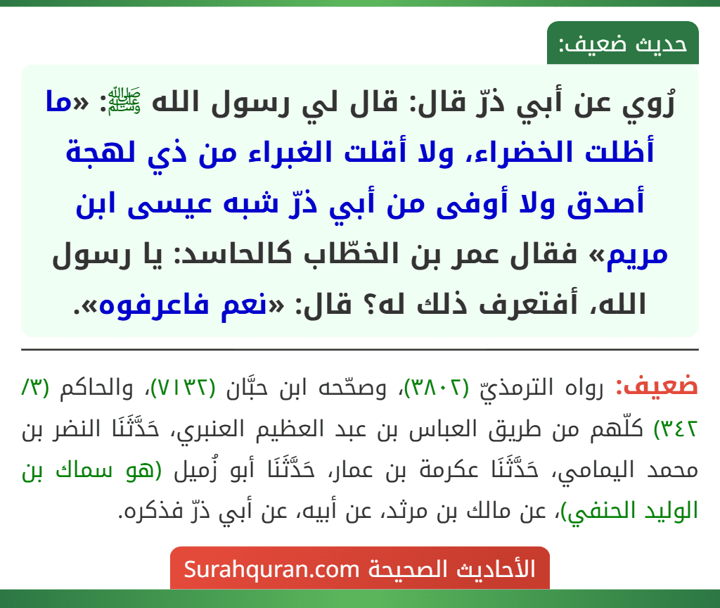 رُوي عن أبي ذرّ قال: قال لي رسول الله ﷺ: «ما أظلت الخضراء، ولا أقلت الغبراء من ذي لهجة أصدق ولا أوفى من أبي ذرّ شبه عيسى ابن مريم» فقال عمر بن الخطّاب كالحاسد: يا رسول الله، أفتعرف ذلك له؟ قال: «نعم فاعرفوه».