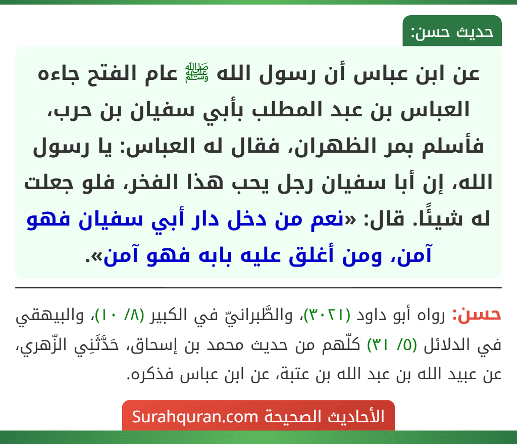 عن ابن عباس أن رسول الله ﷺ عام الفتح جاءه العباس بن عبد المطلب بأبي سفيان بن حرب، فأسلم بمر الظهران، فقال له العباس: يا رسول الله، إن أبا سفيان رجل يحب هذا الفخر، فلو جعلت له شيئًا. قال: «نعم من دخل دار أبي سفيان فهو آمن، ومن أغلق عليه بابه فهو آمن».