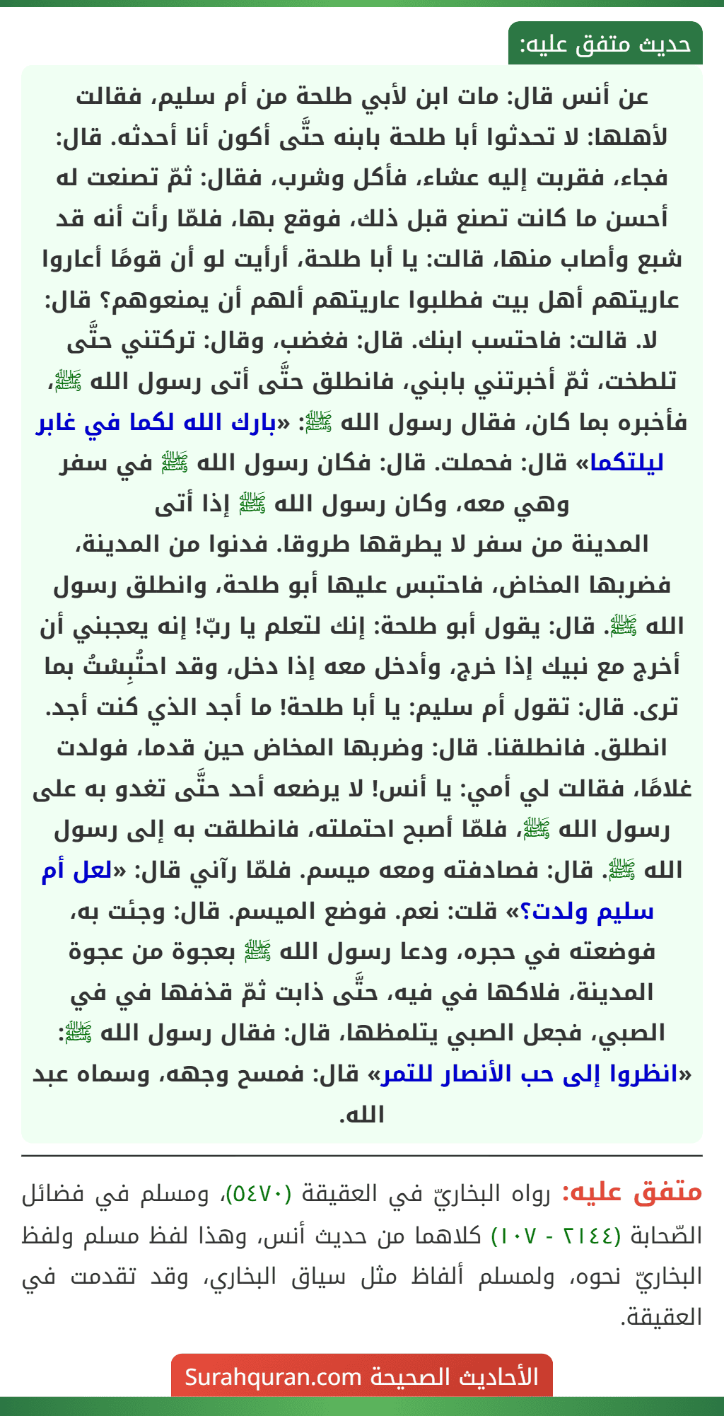 عن أنس قال: مات ابن لأبي طلحة من أم سليم، فقالت لأهلها: لا تحدثوا أبا طلحة بابنه حتَّى أكون أنا أحدثه. قال: فجاء، فقربت إليه عشاء، فأكل وشرب، فقال: ثمّ تصنعت له أحسن ما كانت تصنع قبل ذلك، فوقع بها، فلمّا رأت أنه قد شبع وأصاب منها، قالت: يا أبا طلحة، أرأيت لو أن قومًا أعاروا عاريتهم أهل بيت فطلبوا عاريتهم ألهم أن يمنعوهم؟ قال: لا. قالت: فاحتسب ابنك. قال: فغضب، وقال: تركتني حتَّى تلطخت، ثمّ أخبرتني بابني، فانطلق حتَّى أتى رسول الله ﷺ، فأخبره بما كان، فقال رسول الله ﷺ: «بارك الله لكما في غابر ليلتكما» قال: فحملت. قال: فكان رسول الله ﷺ في سفر وهي معه، وكان رسول الله ﷺ إذا أتى
المدينة من سفر لا يطرقها طروقا. فدنوا من المدينة، فضربها المخاض، فاحتبس عليها أبو طلحة، وانطلق رسول الله ﷺ. قال: يقول أبو طلحة: إنك لتعلم يا ربّ! إنه يعجبني أن أخرج مع نبيك إذا خرج، وأدخل معه إذا دخل، وقد احتُبِسْتُ بما ترى. قال: تقول أم سليم: يا أبا طلحة! ما أجد الذي كنت أجد. انطلق. فانطلقنا. قال: وضربها المخاض حين قدما، فولدت غلامًا، فقالت لي أمي: يا أنس! لا يرضعه أحد حتَّى تغدو به على رسول الله ﷺ، فلمّا أصبح احتملته، فانطلقت به إلى رسول الله ﷺ. قال: فصادفته ومعه ميسم. فلمّا رآني قال: «لعل أم سليم ولدت؟» قلت: نعم. فوضع الميسم. قال: وجئت به، فوضعته في حجره، ودعا رسول الله ﷺ بعجوة من عجوة المدينة، فلاكها في فيه، حتَّى ذابت ثمّ قذفها في في الصبي، فجعل الصبي يتلمظها، قال: فقال رسول الله ﷺ: «انظروا إلى حب الأنصار للتمر» قال: فمسح وجهه، وسماه عبد الله.