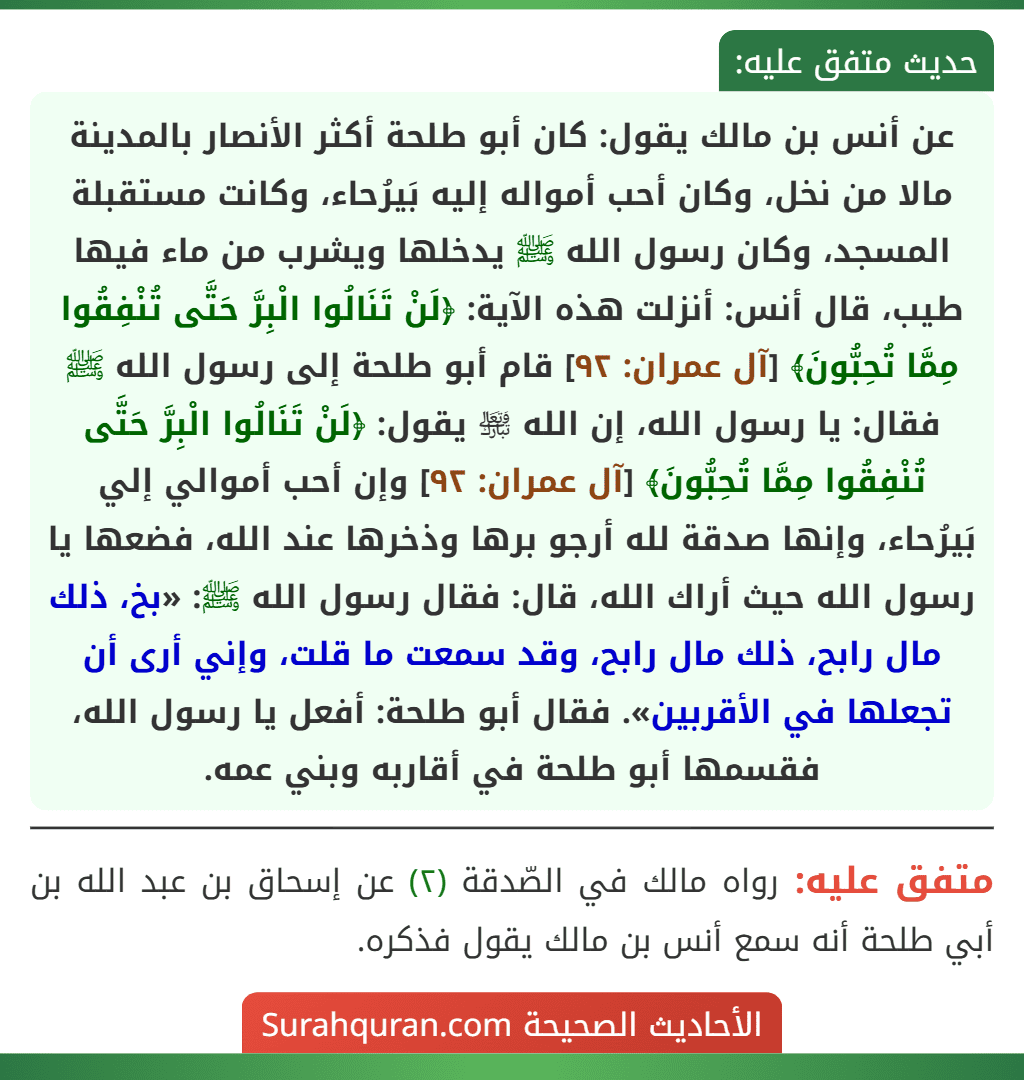 عن أنس بن مالك يقول: كان أبو طلحة أكثر الأنصار بالمدينة مالا من نخل، وكان أحب أمواله إليه بَيرُحاء، وكانت مستقبلة المسجد، وكان رسول الله ﷺ يدخلها ويشرب من ماء فيها طيب، قال أنس: أنزلت هذه الآية: ﴿لَنْ تَنَالُوا الْبِرَّ حَتَّى تُنْفِقُوا مِمَّا تُحِبُّونَ﴾ [آل عمران: ٩٢] قام أبو طلحة إلى رسول الله ﷺ فقال: يا رسول الله، إن الله ﵎ يقول: ﴿لَنْ تَنَالُوا الْبِرَّ حَتَّى تُنْفِقُوا مِمَّا تُحِبُّونَ﴾ [آل عمران: ٩٢] وإن أحب أموالي إلي بَيرُحاء، وإنها صدقة لله أرجو برها وذخرها عند الله، فضعها يا رسول الله حيث أراك الله، قال: فقال رسول الله ﷺ: «بخ، ذلك مال رابح، ذلك مال رابح، وقد سمعت ما قلت، وإني أرى أن تجعلها في الأقربين». فقال أبو طلحة: أفعل يا رسول الله، فقسمها أبو طلحة في أقاربه وبني عمه.