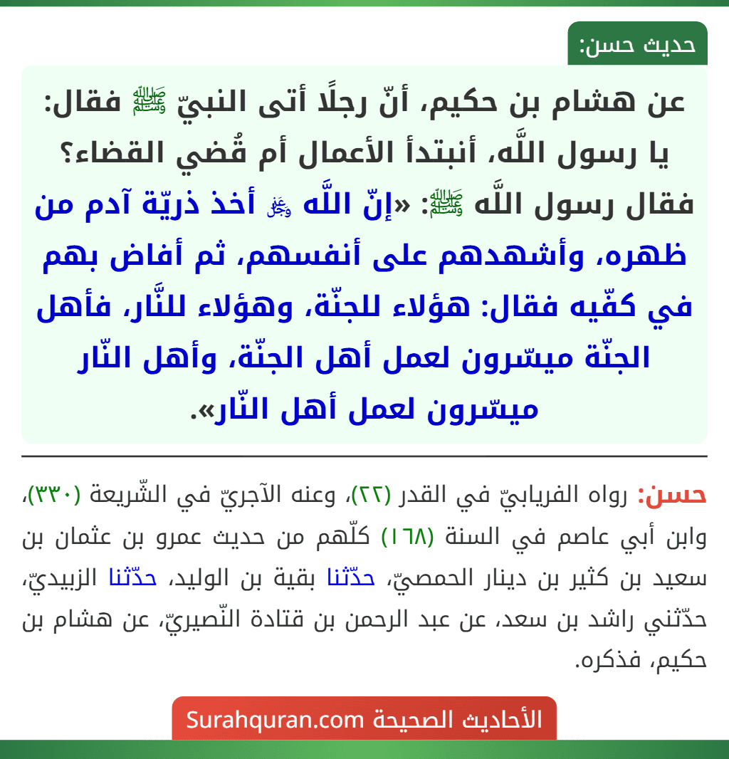 عن هشام بن حكيم، أنّ رجلًا أتى النبيّ ﷺ فقال: يا رسول اللَّه، أنبتدأ الأعمال أم قُضي القضاء؟ فقال رسول اللَّه ﷺ: «إنّ اللَّه ﷿ أخذ ذريّة آدم من ظهره، وأشهدهم على أنفسهم، ثم أفاض بهم في كفّيه فقال: هؤلاء للجنّة، وهؤلاء للنَّار، فأهل الجنّة ميسّرون لعمل أهل الجنّة، وأهل النّار ميسّرون لعمل أهل النّار».