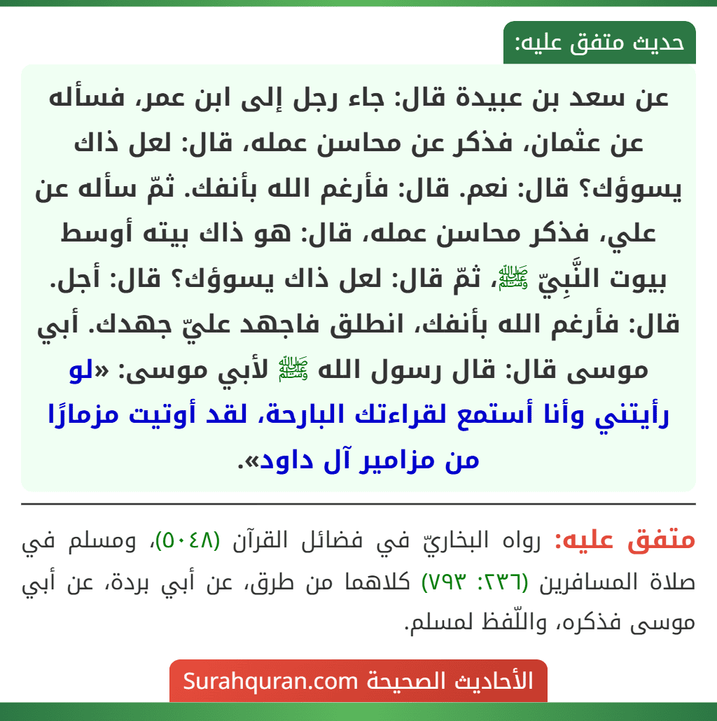 عن سعد بن عبيدة قال: جاء رجل إلى ابن عمر، فسأله عن عثمان، فذكر عن محاسن عمله، قال: لعل ذاك يسوؤك؟ قال: نعم. قال: فأرغم الله بأنفك. ثمّ سأله عن علي، فذكر محاسن عمله، قال: هو ذاك بيته أوسط بيوت النَّبِيّ ﷺ، ثمّ قال: لعل ذاك يسوؤك؟ قال: أجل. قال: فأرغم الله بأنفك، انطلق فاجهد عليّ جهدك. أبي موسى قال: قال رسول الله ﷺ لأبي موسى: «لو رأيتني وأنا أستمع لقراءتك البارحة، لقد أوتيت مزمارًا من مزامير آل داود».