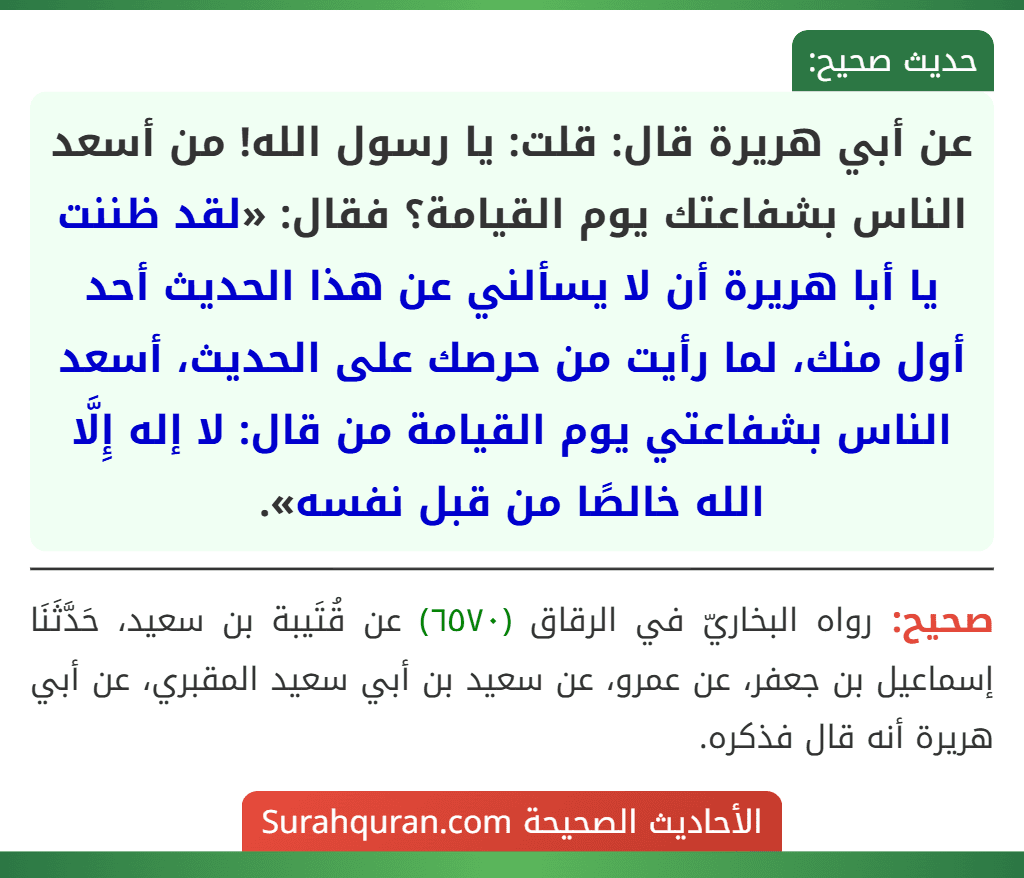 عن أبي هريرة قال: قلت: يا رسول الله! من أسعد الناس بشفاعتك يوم القيامة؟ فقال: «لقد ظننت يا أبا هريرة أن لا يسألني عن هذا الحديث أحد أول منك، لما رأيت من حرصك على الحديث، أسعد الناس بشفاعتي يوم القيامة من قال: لا إله إِلَّا الله خالصًا من قبل نفسه». عن أبي هريرة قال: قلت: يا رسول الله! من أسعد الناس بشفاعتك يوم القيامة؟ فقال: «لقد ظننت يا أبا هريرة أن لا يسألني عن هذا الحديث أحد أول منك، لما رأيت من حرصك على الحديث، أسعد الناس بشفاعتي يوم القيامة من قال: لا إله إِلَّا الله خالصًا من قبل نفسه».