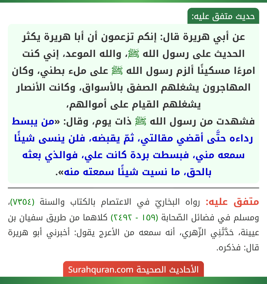 عن أبي هريرة قال: إنكم تزعمون أن أبا هريرة يكثر الحديث على رسول الله ﷺ، والله الموعد، إني كنت امرءًا مسكينًا ألزم رسول الله ﷺ على ملء بطني، وكان المهاجرون يشغلهم الصفق بالأسواق، وكانت الأنصار يشغلهم القيام على أموالهم،
فشهدت من رسول الله ﷺ ذات يوم، وقال: «من يبسط رداءه حتَّى أقضي مقالتي، ثمّ يقبضه، فلن ينسى شيئًا سمعه مني، فبسطت بردة كانت علي، فوالذي بعثه بالحق، ما نسيت شيئًا سمعته منه».