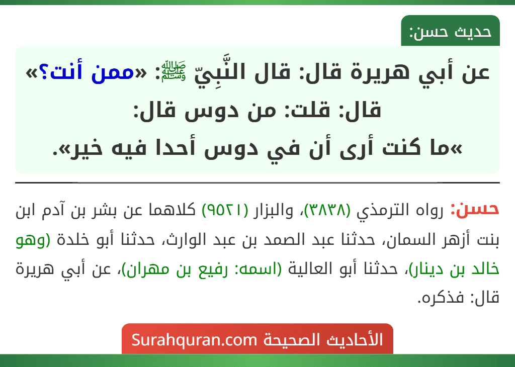 عن أبي هريرة قال: قال النَّبِيّ ﷺ: «ممن أنت؟» قال: قلت: من دوس قال:
»ما كنت أرى أن في دوس أحدا فيه خير». عن أبي هريرة قال: قال النَّبِيّ ﷺ: «ممن أنت؟» قال: قلت: من دوس قال:
»ما كنت أرى أن في دوس أحدا فيه خير».