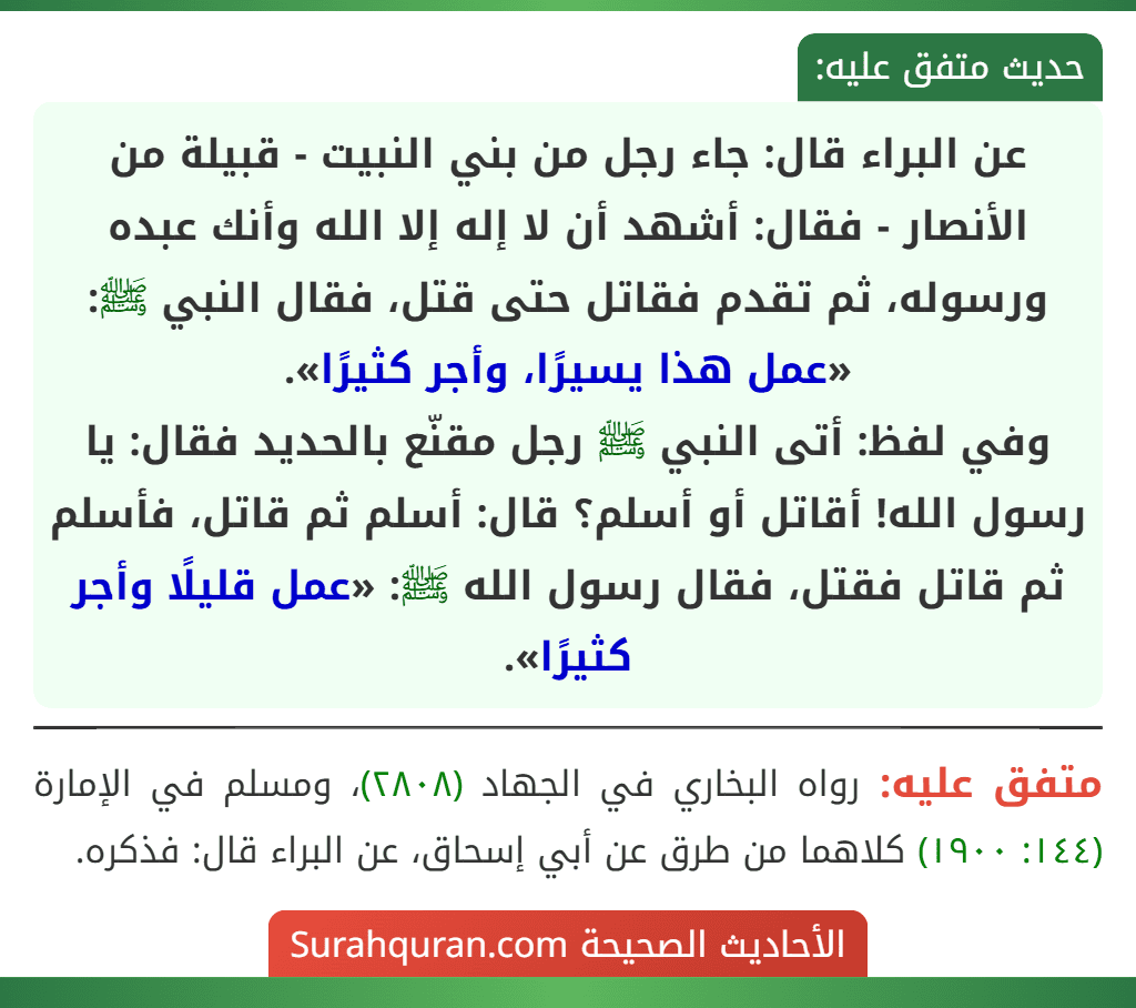 عن البراء قال: جاء رجل من بني النبيت - قبيلة من الأنصار - فقال: أشهد أن لا إله إلا الله وأنك عبده ورسوله، ثم تقدم فقاتل حتى قتل، فقال النبي ﷺ: «عمل هذا يسيرًا، وأجر كثيرًا».
وفي لفظ: أتى النبي ﷺ رجل مقنّع بالحديد فقال: يا رسول الله! أقاتل أو أسلم؟ قال: أسلم ثم قاتل، فأسلم ثم قاتل فقتل، فقال رسول الله ﷺ: «عمل قليلًا وأجر كثيرًا».