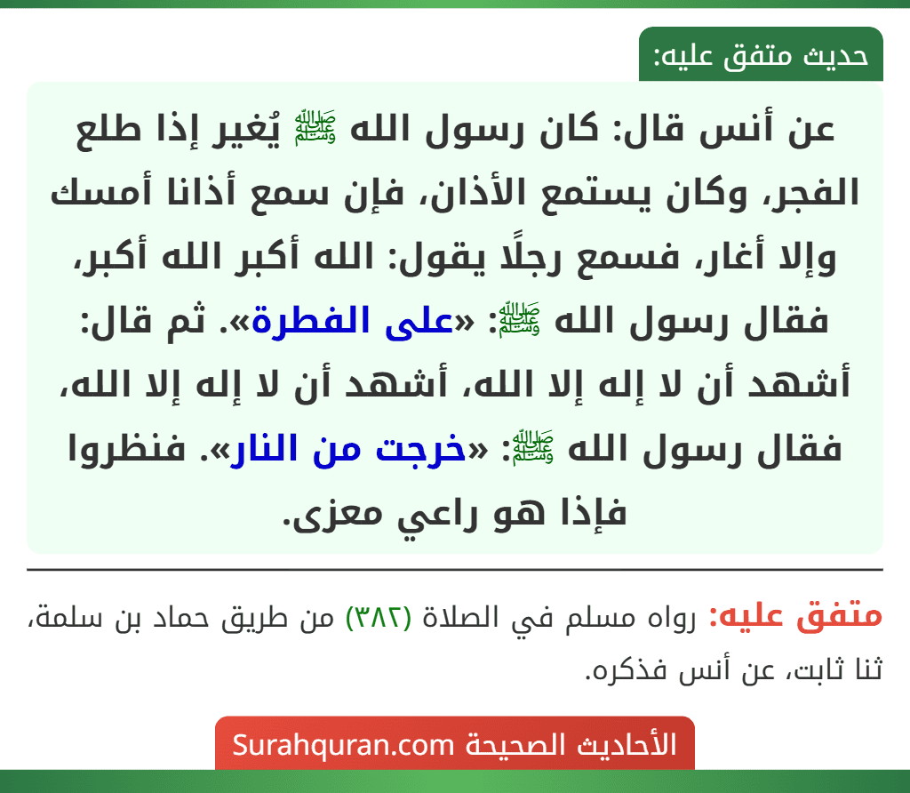 عن أنس قال: كان رسول الله ﷺ يُغير إذا طلع الفجر، وكان يستمع الأذان، فإن سمع أذانا أمسك وإلا أغار، فسمع رجلًا يقول: الله أكبر الله أكبر، فقال رسول الله ﷺ: «على الفطرة». ثم قال: أشهد أن لا إله إلا الله، أشهد أن لا إله إلا الله، فقال رسول الله ﷺ: «خرجت من النار». فنظروا فإذا هو راعي معزى.